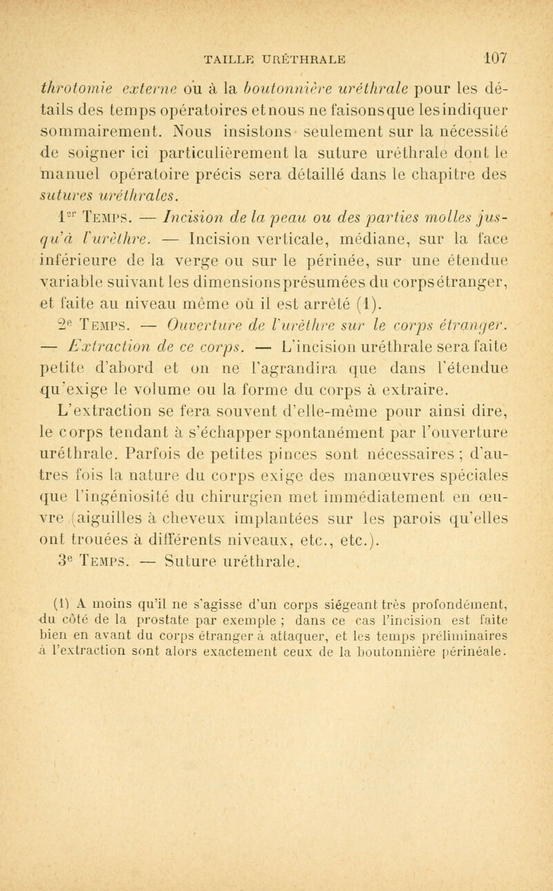 throtomie externe ou à la boutonnière uréthrale pour les dé- tails des temps opératoires et nous ne faisons que les indiquer sommairement. Nous insistons seulement sur la nécessité de soigner ici particulièrement la suture uréthrale dont le manuel opératoire précis sera détaillé dans le chapitre des sutures urétlirales. 1er Temps. — Incision de la peau ou des parties molles jus- qu'à Vurèthre. — Incision verticale, médiane, sur la face inférieure de la verge ou sur le périnée, sur une étendue variable suivant les dimensions présumées du corps étranger, et faite au niveau même où il est arrêté (1). 2e Temps. — Ouverture de Vurèthre sur le corps étranger.. — Extraction de ce corps. — L'incision uréthrale sera faite petite d'abord et on ne l'agrandira que dans l'étendue qu'exige le volume ou la forme du corps à extraire. L'extraction se fera souvent d'elle-même pour ainsi dire, le corps tendant à s'échapper spontanément par l'ouverture uréthrale. Parfois de petites pinces sont nécessaires ; d'au- tres fois la nature du corps exige des manœuvres spéciales que l'ingéniosité du chirurgien met immédiatement en œu- vre (aiguilles à cheveux implantées sur les parois qu'elles ont trouées à différents niveaux, etc., etc.). 3e Temps. — Suture uréthrale. (1) A moins qu'il ne s'agisse d'un corps siégeant très profondément, du côté de la prostate par exemple ; dans ce cas l'incision est faite bien en avant du corps étranger à attaquer, et les temps préliminaires à l'extraction sont alors exactement ceux de la boutonnière périnéale.