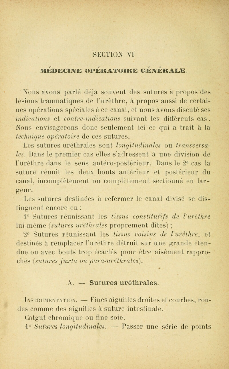 MÉDECINE OPÉRATOIRE GÉNÉRALE. Nous avons parlé déjà souvent des sutures à propos des lésions traumatiques de l'urèthre, à propos aussi de certai- nes opérations spéciales à ce canal, et nous avons discuté ses indications et contre-indications suivant les différents cas . Nous envisagerons donc seulement ici ce qui a trait à la technique opératoire de ces sutures. Les sutures uréthrales sont longitudinales ou transversa- les. Dans le premier cas elles s'adressent à une- division de l'urèthre dans le sens antéro-postérieur. Dans le 2e cas la suture réunit les deux bouts antérieur et postérieur du canal, incomplètement ou complètement sectionné en lar- geur. Les sutures destinées à refermer le canal divisé se dis- tinguent encore en : 1° Sutures réunissant les tissus constitutifs de l'urèthre lui-même (sutures uréthrales proprement dites) ; 2° Sutures réunissant les tissus voisins de Vurèthre, et destinés à remplacer l'urèthre détruit sur une grande éten- due ou avec bouts trop écartés pour être aisément rappro- chés (sutures juxta ou para-uréthrales). A. — Sutures uréthrales. Instrumentation. — Fines aiguilles droites et courbes, ron- des comme des aiguilles à suture intestinale. Catgut chromique ou fine soie. 1° Sutures longitudinales. — Passer une série de points