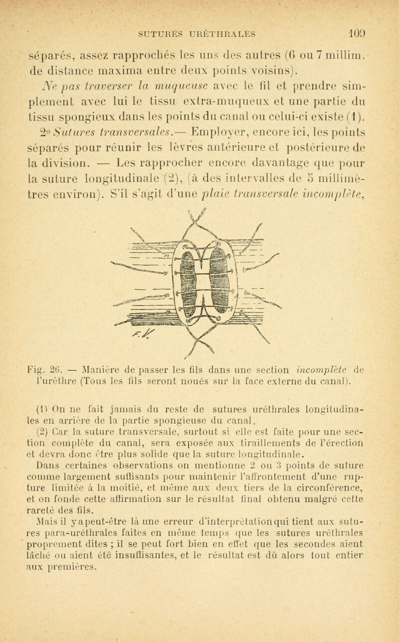 séparés, assez rapprochés les uns des autres (6 ou 7 millim. de distance maxima entre deux points voisins). Ne pas traverser la muqueuse avec le fil et prendre sim- plement avec lui le tissu extra-muqueux et une partie du tissu spongieux dans les points du canal ou celui-ci existe (1). 2° Salures transversales.— Employer, encore ici, les points séparés pour réunir les lèvres antérieure et postérieure de la division. — Les rapprocher encore davantage que pour la suture longitudinale (2), (à des intervalles de o millimè- tres environ). S'il s'agit d'une plaie transversale incomplète, Fig. 26. — Manière de passer les fils dans une section incomplète de l'urèthre (Tous les fils seront noués sur la face externe du canal). (i\ On ne fait jamais du reste de sutures uréthrales longitudina- les en arrière de la partie spongieuse du canal. (2) Car la suture transversale, surtout si elle est faite pour une sec- tion complète du canal, sera exposée aux tiraillements de l'érection et devra donc être plus solide que la suture longitudinale. Dans certaines observations on mentionne 2 ou 3 points de suture comme largement suffisants pour maintenir l'affrontement d'une rup- ture limitée à la moitié, et même aux deux tiers de la circonférence, et on fonde cette affirmation sur le résultat final obtenu malgré cette rareté des fils. Mais il yapeut-être là une erreur d'interprétation qui tient aux sutu- res para-uréthrales faites en même temps que les sutures uréthrales proprement dites ; il se peut fort bien en effet que les secondes aient lâché ou aient été insuffisantes, et le résultat est dû alors tout entier aux premières.