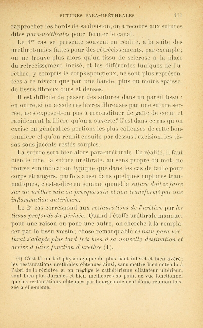 SUTURES PARA-URÉTHRALKS 1 M rapprocher les bords de sa division, on a recours aux sutures dites para-uréthrales pour fermer le canal. Le 1er cas se présente souvent en réalité, à la suite des uréthrotomies faites pour des rétrécissements, par exemple ; on ne trouve plus alors qu'un tissu de sclérose à la place du rétrécissement incisé, et les différentes tuniques de L'u- rèthre, y compris le corps spongieux, ne sont plus représen- tées à ce niveau que par une bande, plus ou moins épaisse, de tissus fibreux durs et denses. Il est difficile de passer des sutures dans un pareil tissu ; en outre, si on accole ces lèvres fibreuses par une suture ser- rée, ne s'expose-t-on pas à reconstituer de gaité de cœur et rapidement la filière qu'on a ouverte? C'est dans ce cas qu'on excise en général les portions les plus calleuses de cette bou- tonnière et qu'on réunit ensuite par dessus l'excision, les tis- sus sous-jacents restés souples. La suture sera bien alors para-uréthrale. En réalité, il faut bien le dire, la suture uréthrale, au sens propre du mot, ne trouve son indication typique que dans les cas de taille pour corps étrangers, parfois aussi dans quelques ruptures trau- matiques, c'est-à-dire en somme quand la suture doit se faire sur un urèthre sain ou presque sain et non transforme par une inflammation antérieure. Le 2e cas correspond aux restaurations de Vurèilire par les tissus profonds du périnée. Quand l'étoffe uréthrale manque, pour une raison ou pour une autre, on cherche à la rempla- cer par le tissu voisin; chose remarquable ce tissu para-urc- thral s'adapteplus tard très bien à sa nouvelle destination et arrive à faire fonction d'urèthre (1). (1) C'est là un fait physiologique du plus haut intérêt et hien avéré; les restaurations uréthrales obtenues ainsi, sans mettre bien entendu à l'abri de la récidive si on néglige le cathétérisme dilatateur ultérieur, sont bien plus durables et bien meilleures au point de vue fonctionnel que les restaurations obtenues par bourgeonnement d'une réunion lais- sée à elle-même.