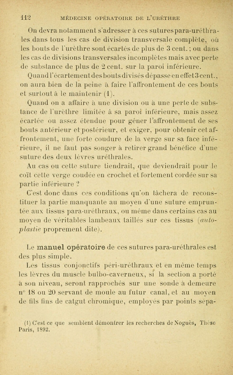 On devra notamment s'adresser à ces suturespara-uréthra- les dans tous les cas de division transversale complète, où les bouts de l'urèthre sont écartés de plus de 3 cent. ; ou dans les cas de divisions transversales incomplètes mais avec perte de substance de plus de 2 cent, sur la paroi inférieure. Quand l'écartement desbouts divisés dépasse en effet 3 cent., on aura bien de la peine à faire l'affrontement de ces bouts et surtout à le maintenir (1). Quand on a affaire à une division ou à une perte de subs- tance de l'urèthre limitée à sa paroi inférieure, mais assez écartée ou assez étendue pour gêner l'affrontement de ses bouts antérieur et postérieur, et exiger, pour obtenir cet af- frontement, une forte coudure de la verge sur sa face infé- rieure, il ne faut pas songer à retirer grand bénéfice d'une suture des deux lèvres uréthrales. Au cas ou cette suture tiendrait, que deviendrait pour le coït cette verge coudée en crochet et fortement cordée sur sa partie inférieure ? C'est donc dans ces conditions qu'on tachera de recons- tituer la partie manquante au moyen d'une suture emprun- tée aux tissus para-uréthraux, ou même dans certains cas au moyen de véritables lambeaux taillés sur ces tissus (auto- plasiie proprement dite). Le manuel opératoire de ces sutures para-uréthrales est des plus simple. Les tissus conjonctifs péri-uréthraux et en même temps les lèvres du muscle bulbo-caverneux, si la section a porté à son niveau, seront rapprochés sur une sonde à demeure n° 18 ou 20 servant de moule au futur canal, et au moyen de fils fins de catgut chromique, employés par points sépa- (1) C'est ce que semblent démontrer les recherches deXoguès, Thèse Paris, 1892.