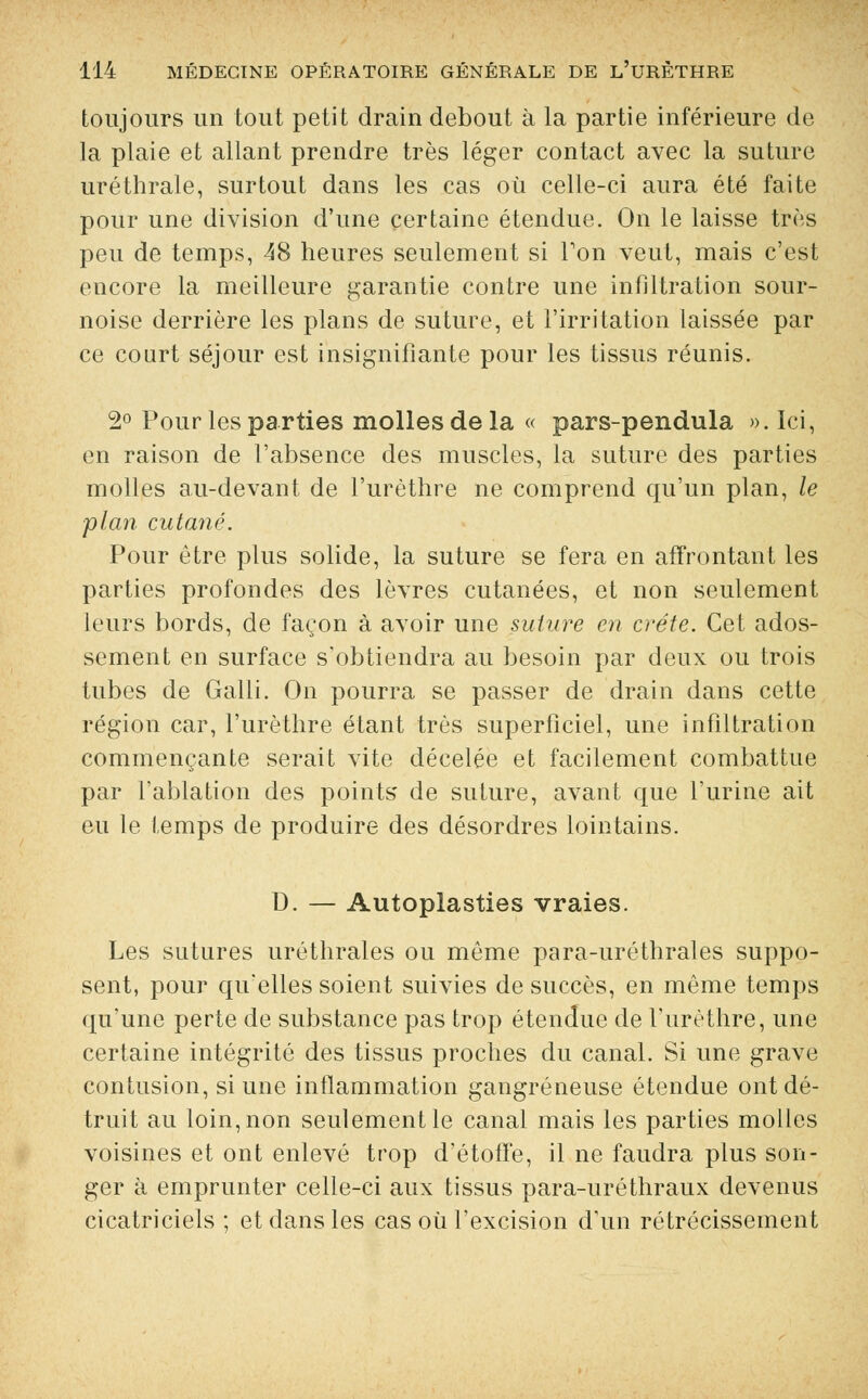 toujours un tout petit drain debout à la partie inférieure de la plaie et allant prendre très léger contact avec la suture uréthrale, surtout dans les cas où celle-ci aura été faite pour une division d'une certaine étendue. On le laisse très peu de temps, 48 heures seulement si Ton veut, mais c'est encore la meilleure garantie contre une infiltration sour- noise derrière les plans de suture, et l'irritation laissée par ce court séjour est insignifiante pour les tissus réunis. 2° Pour les parties molles de la « pars-pendula ». Ici, en raison de l'absence des muscles, la suture des parties molles au-devant de l'urèthre ne comprend qu'un plan, le plan cutané. Pour être plus solide, la suture se fera en affrontant les parties profondes des lèvres cutanées, et non seulement leurs bords, de façon à avoir une suture en crête. Cet ados- sement en surface s'obtiendra au besoin par deux ou trois tubes de Galli. On pourra se passer de drain dans cette région car, l'urèthre étant très superficiel, une infiltration commençante serait vite décelée et facilement combattue par l'ablation des points de suture, avant que l'urine ait eu le temps de produire des désordres lointains. D. — Autoplasties vraies. Les sutures uréthrales ou même para-uréthrales suppo- sent, pour qu'elles soient suivies de succès, en même temps qu'une perte de substance pas trop étendue de l'urèthre, une certaine intégrité des tissus proches du canal. Si une grave contusion, si une inflammation gangreneuse étendue ont dé- truit au loin, non seulement le canal mais les parties molles voisines et ont enlevé trop d'étoffe, il ne faudra plus son- ger à emprunter celle-ci aux tissus para-uréthraux devenus cicatriciels ; et dans les cas où l'excision d'un rétrécissement