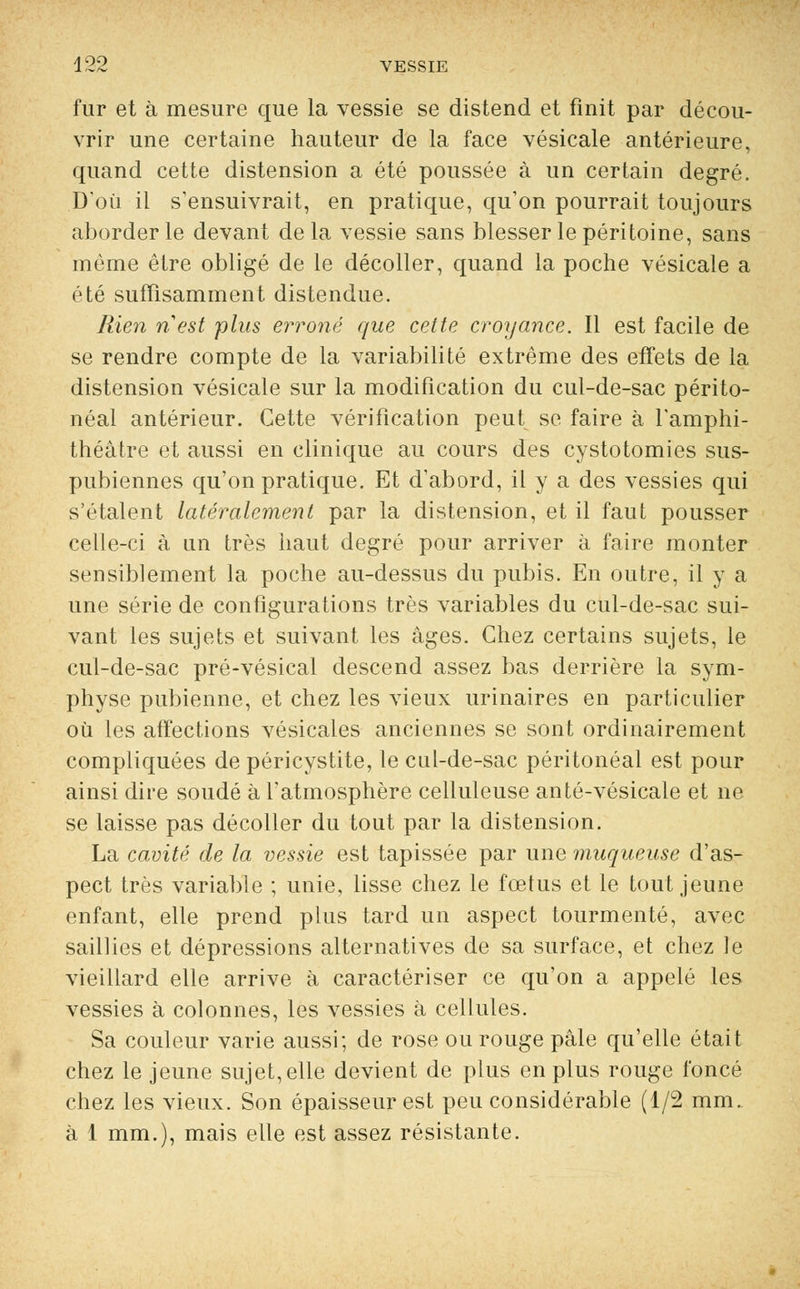 fur et à mesure que la vessie se distend et finit par décou- vrir une certaine hauteur de la face vésicale antérieure, quand cette distension a été poussée à un certain degré. D'où il s'ensuivrait, en pratique, qu'on pourrait toujours aborder le devant delà vessie sans blesser le péritoine, sans même être obligé de le décoller, quand la poche vésicale a été suffisamment distendue. Rien ri est plus erroné que celte croyance. Il est facile de se rendre compte de la variabilité extrême des effets de la distension vésicale sur la modification du cul-de-sac périto- néal antérieur. Cette vérification peut se faire à l'amphi- théâtre et aussi en clinique au cours des cystotomies sus- pubiennes qu'on pratique. Et d'abord, il y a des vessies qui s'étalent latéralement par la distension, et il faut pousser celle-ci à un très haut degré pour arriver à faire monter sensiblement la poche au-dessus du pubis. En outre, il y a une série de configurations très variables du cul-de-sac sui- vant les sujets et suivant les âges. Chez certains sujets, le cul-de-sac pré-vésical descend assez bas derrière la sym- physe pubienne, et chez les vieux urinaires en particulier où les affections vésicales anciennes se sont ordinairement compliquées de péricystite, le cul-de-sac péritonéal est pour ainsi dire soudé à l'atmosphère celluleuse anté-vésicale et ne se laisse pas décoller du tout par la distension. La cavité de la vessie est tapissée par une muqueuse d'as- pect très variable ; unie, lisse chez le fœtus et le tout jeune enfant, elle prend plus tard un aspect tourmenté, avec saillies et dépressions alternatives de sa surface, et chez le vieillard elle arrive à caractériser ce qu'on a appelé les vessies à colonnes, les vessies à cellules. Sa couleur varie aussi; de rose ou rouge pâle qu'elle était chez le jeune sujet, elle devient de plus en plus rouge foncé chez les vieux. Son épaisseur est peu considérable (1/2 mm. à 1 mm.), mais elle est assez résistante.