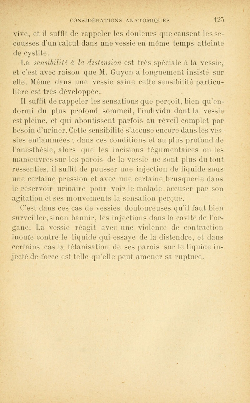 vive, et il suffil de rappeler les douleurs que causent Les.se- cousses d'un calcul dans une vessie en même temps atteinte de cystite. La sensibilité à In distension est très spéciale à la vessie, et c'est avec raison que M. Guyon a longuement insisté sur elle. Même dans une vessie saine cette sensibilité particu- lière est très développée Il suffit de rappeler les sensations que perçoit, bien qu'en- dormi du plus profond sommeil, l'individu dont la vessie est pleine, et qui aboutissent parfois au réveil complet par besoin d'uriner. Cette sensibilité s'accuse encore dans les ves- sies enflammées ; dans ces conditions et au plus profond de l'anesthésie, alors que les incisions tégumentaires ou les manœuvres sur les parois de la vessie ne sont plus du tout ressenties, il suffit de pousser une injection de liquide sous une certaine pression et avec une certainebrusquerie dans le réservoir urinaire pour voir le malade accuser par son agitation et ses mouvements la sensation perçue. C'est dans ces cas de vessies douloureuses qu'il faut bien surveiller, sinon bannir, les injections dans la cavité de l'or- gane, La vessie réagit avec une violence de contraction inouïe contre le liquide qui essaye de la distendre, et dans certains cas la tétanisation de ses parois sur le liquide in- jecté de force est telle qu'elle peut amener sa rupture.