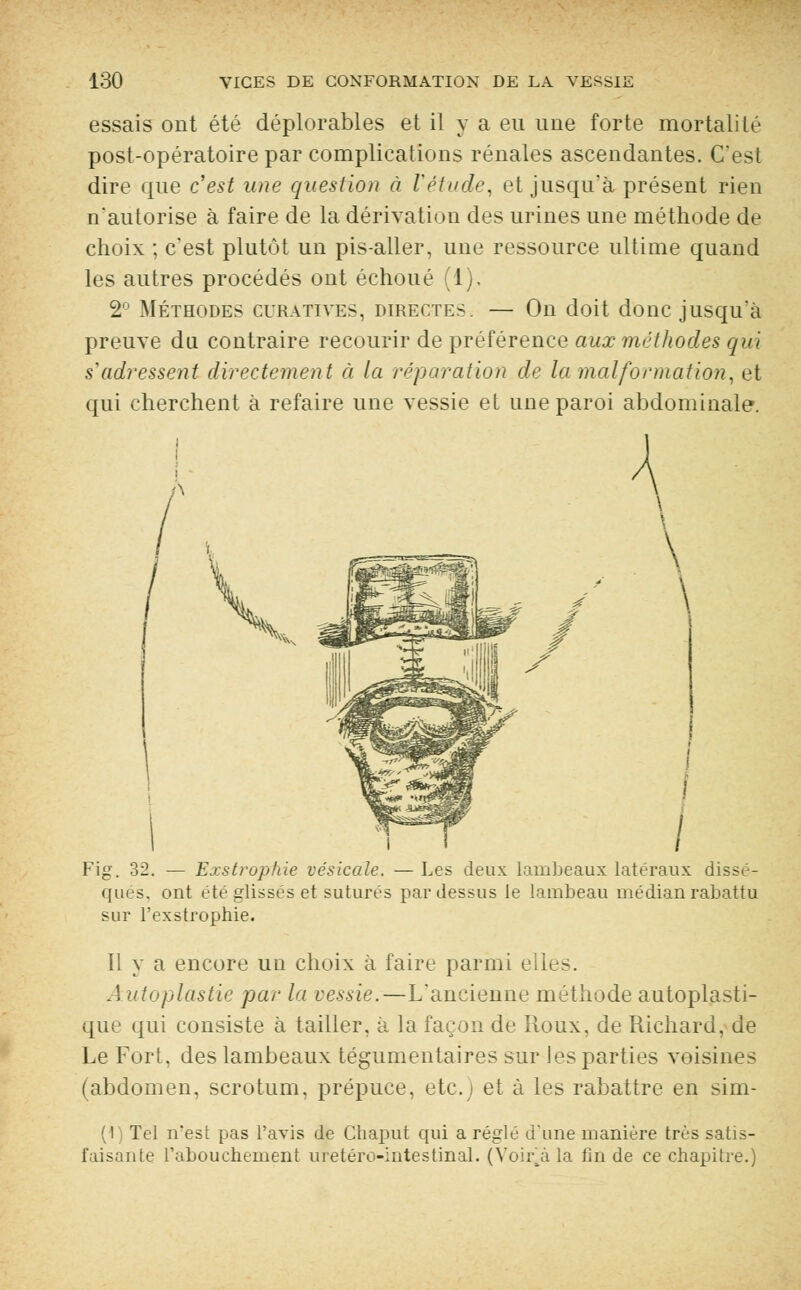 essais ont été déplorables et il y a eu une forte mortalité post-opératoire par complications rénales ascendantes. C'est dire que c'est une question à Vétude, et jusqu'à présent rien n'autorise à faire de la dérivation des urines une méthode de choix ; c'est plutôt un pis-aller, une ressource ultime quand les autres procédés ont échoué (1). 2° Méthodes curatives, directes. — On doit donc jusqu'à preuve du contraire recourir de préférence aux méthodes qui s'adressent directement à la réparation de la malformation, et qui cherchent à refaire une vessie et une paroi abdominale. Fig. 32. — Exstrophie vésicule. — Les deux lambeaux latéraux dissè- ques, ont été glisses et suturés pardessus le lambeau médian rabattu sur l'exstrophie. II y a encore un choix à faire parmi elles. Autoplastie par la vessie. — L'ancienne méthode autoplasti- que qui consiste à tailler, à la façon de Roux, de Richard, de Le Fort, des lambeaux tégumentaires sur Jes parties voisines (abdomen, scrotum, prépuce, etc.) et à les rabattre en sim- (1) Tel n'est pas l'avis de Cbaput qui a réglé d'une manière très satis- faisante l'abouchement uretéro-intestinal. (Voiiva la fin de ce chapitre.)