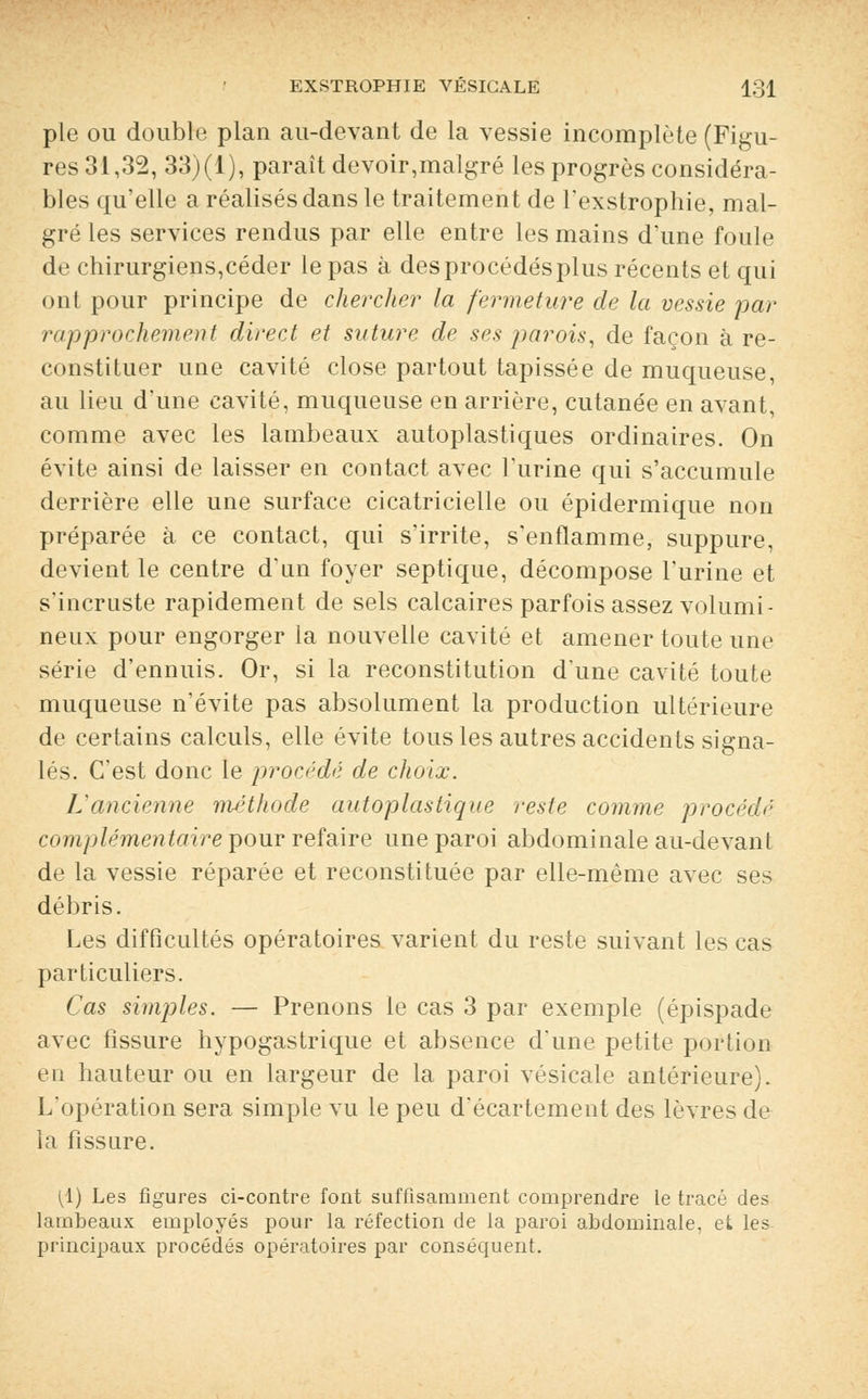 pie ou double plan au-devant de la vessie incomplète (Figu- res 31,32, 33)(1), paraît devoir,malgré les progrès considéra- bles qu'elle a réalisés dans le traitement de l'exstrophie, mal- gré les services rendus par elle entre les mains d'une foule de chirurgiens,céder le pas à des procédés plus récents et qui ont pour principe de chercher la fermeture de la vessie par rapprochement direct et suture de ses parois, de façon à re- constituer une cavité close partout tapissée de muqueuse, au lieu d'une cavité, muqueuse en arrière, cutanée en avant, comme avec les lambeaux autoplastiques ordinaires. On évite ainsi de laisser en contact avec l'urine qui s'accumule derrière elle une surface cicatricielle ou épidermique non préparée à ce contact, qui s'irrite, s'enflamme, suppure, devient le centre d'un foyer septique, décompose l'urine et s'incruste rapidement de sels calcaires parfois assez volumi- neux pour engorger la nouvelle cavité et amener toute une série d'ennuis. Or, si la reconstitution d'une cavité toute muqueuse n'évite pas absolument la production ultérieure de certains calculs, elle évite tous les autres accidents signa- lés. C'est donc le procédé de choix. L'ancienne méthode autoplastique reste comme procédé complémentaire pour refaire une paroi abdominale au-devant de la vessie réparée et reconstituée par elle-même avec ses débris. Les difficultés opératoires varient du reste suivant les cas particuliers. Cas simples. — Prenons le cas 3 par exemple (épispade avec fissure hypogastrique et absence d'une petite portion en hauteur ou en largeur de la paroi vésicale antérieure). L'opération sera simple vu le peu d'écartement des lèvres de la fissure. (1) Les figures ci-contre font suffisamment comprendre le tracé des lambeaux employés pour la réfection de la paroi abdominale, et les principaux procédés opératoires par conséquent.