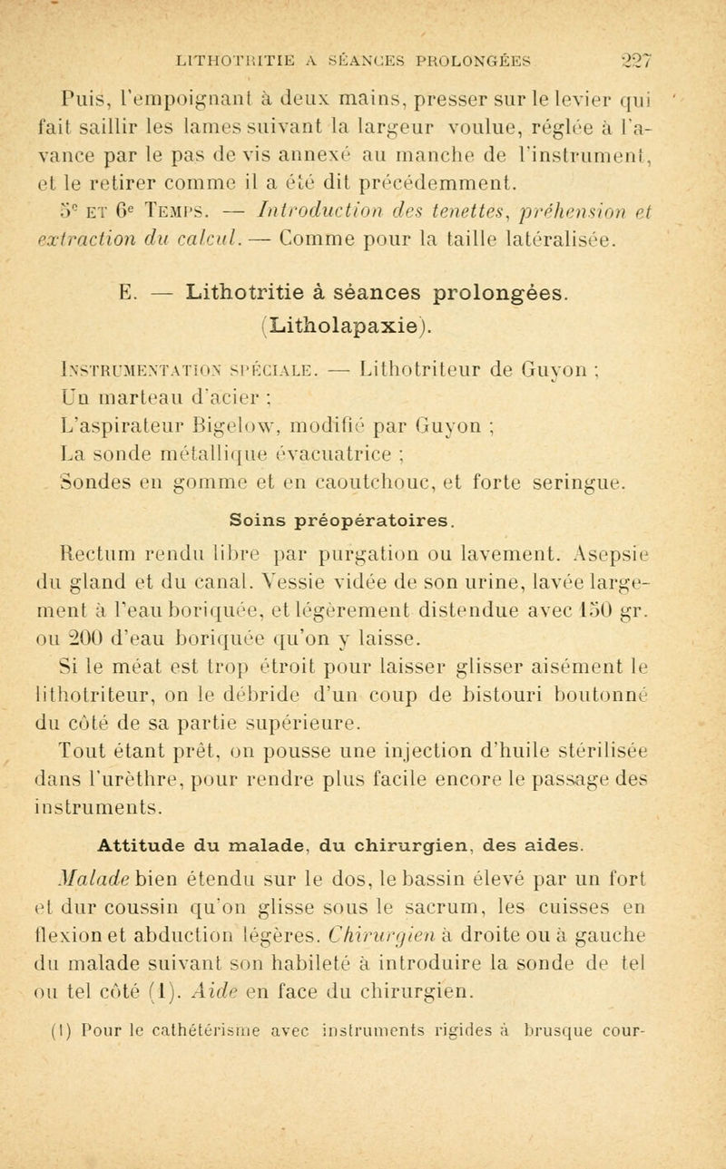 Puis, l'empoignant à deux mains, presser sur le levier qui fait saillir les lames suivant la largeur voulue, réglée à l'a- vance par le pas devis annexé au manche de l'instrument, et le retirer comme il a été dit précédemment. .» et 6e Temps. — Introduction des tenettés, préhension et extraction du calcul. — Comme pour la taille latéralisée. E. — Lithotritie à séances prolongées. (Litholapaxie). Instrumentation spéciale. — Lithotriteur de Guyon ; Un marteau d'acier ; L'aspirateur Bigelow, modifié par Guyon ; La sonde métallique évacuatrice ; Sondes en gomme et en caoutchouc, et forte seringue. Soins préopératoires. Rectum rendu libre par purgation ou lavement. Asepsie du gland et du canal. Vessie vidée de son urine, lavée large- ment à Teauboriquée, et légèrement distendue avec 150 gr. ou 200 d'eau boriquée qu'on y laisse. Si le méat est trop étroit pour laisser glisser aisément le lithotriteur, on le débride d'un coup de bistouri boutonné du coté de sa partie supérieure. Tout étant prêt, on pousse une injection d'huile stérilisée dans l'urèthre, pour rendre plus facile encore le passage des instruments. Attitude du malade, du chirurgien, des aides. Malade bien étendu sur le dos, le bassin élevé par un fort et dur coussin qu'on glisse sous le sacrum, les cuisses en flexion et abduction légères. Chirurgien à droite ou à gauche du malade suivant son habileté à introduire la sonde de tel ou tel côté (1). Aide en face du chirurgien. (I) Pour le cathétérisme avec instruments rigides à brusque cour-