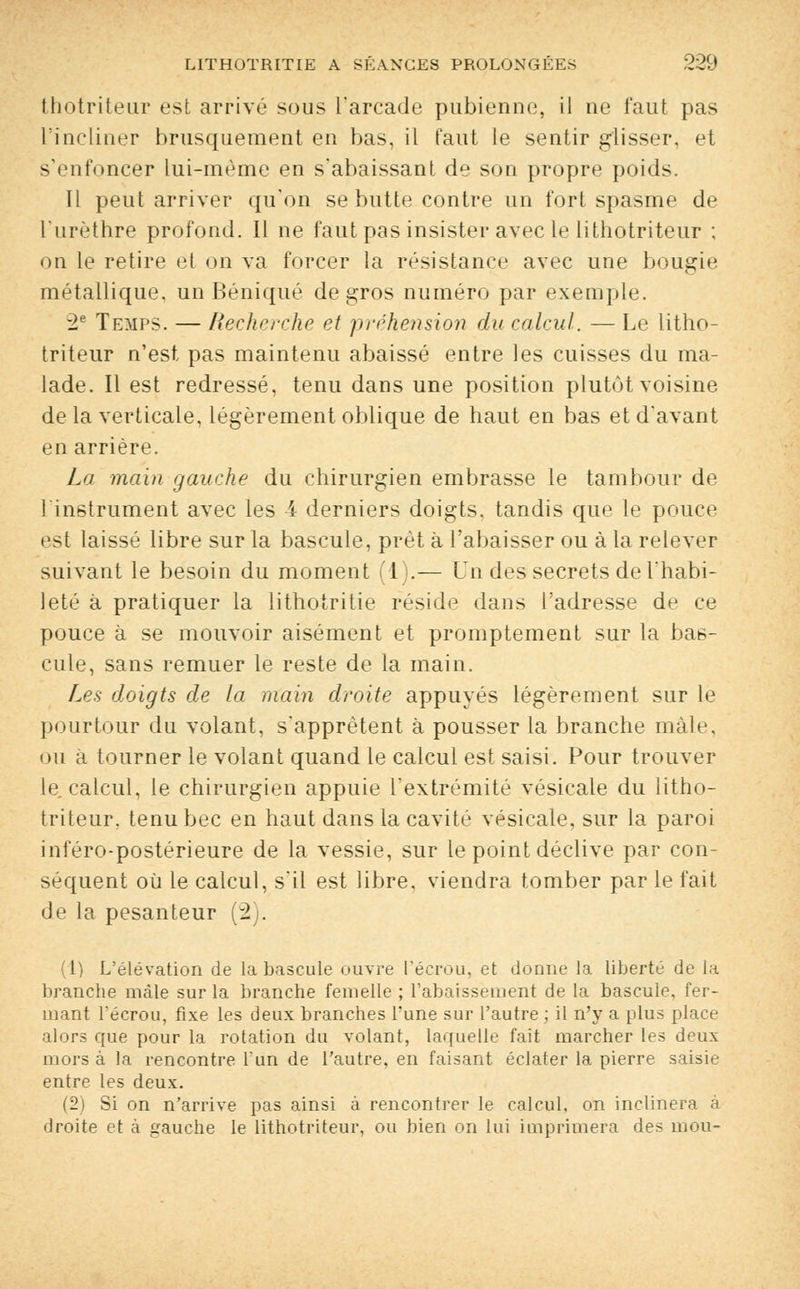 thotriteur est arrivé sous l'arcade pubienne, il ne faut pas L'incliner brusquement en bas, il faut le sentir glisser, et s'enfoncer lui-même en s'abaissant de son propre poids. Il peut arriver qu'on se butte contre un fort spasme de l'urèthre profond. Il ne faut pas insister avec le lithotriteur ; on le retire et on va forcer la résistance avec une bougie métallique, un Béniqué de gros numéro par exemple. -2e Temps. — Recherche et préhension du calcul. — Le litho- triteur n'est pas maintenu abaissé entre les cuisses du ma- lade. Il est redressé, tenu dans une position plutôt voisine de la verticale, légèrement oblique de haut en bas et d'avant en arrière. La main gauche du chirurgien embrasse le tambour de l'instrument avec les 4 derniers doigts, tandis que le pouce est laissé libre sur la bascule, prêt à l'abaisser ou à la relever suivant le besoin du moment (1).— Un des secrets de l'habi- leté à pratiquer la lithotritie réside dans l'adresse de ce pouce à se mouvoir aisément et promptement sur la bas- cule, sans remuer le reste de la main. Les doigts de la main droite appuyés légèrement sur le pourtour du volant, s'apprêtent à pousser la branche mâle, ou a tourner le volant quand le calcul est saisi. Pour trouver le calcul, le chirurgien appuie l'extrémité vésicale du litho- triteur, tenu bec en haut dans la cavité vésicale, sur la paroi inféro-postérieure de la vessie, sur le point déclive par con- séquent où le calcul, s'il est libre, viendra tomber par le fait de la pesanteur (2 . (1) L'élévation de la bascule ouvre l'écrou, et donne la liberté de la branche mâle sur la branche femelle ; l'abaissement de la bascule, fer- mant l'écrou, fixe les deux branches l'une sur l'autre ; il n'y a plus place alors que pour la rotation du volant, laquelle fait marcher les deux mors à la rencontre l'un de l'autre, en faisant éclater la pierre saisie entre les deux. (2) Si on n'arrive pas ainsi à rencontrer le calcul, on inclinera à droite et à gauche le lithotriteur, ou bien on lui imprimera des mou-