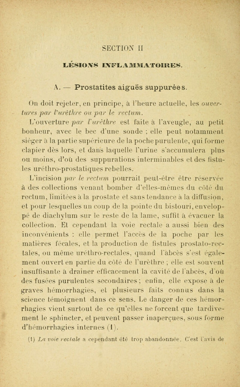 UÉSIOXS INFLAMMATOIRES. À. — Prostatites aiguës suppurées. On doit rejeter, en principe, à l'heure actuelle, les ouver- tures par Vurèthre ou par le rectum. L'ouverture par Vurèthre est faite à l'aveugle, au petit bonheur, avec le bec d'une sonde ; elle peut notamment siéger à la partie supérieure de la poche purulente, qui forme clapier dès lors, et dans laquelle l'urine s'accumulera plus ou moins, d'où des suppurations interminables et des fistu- les uréthro-prostatiques rebelles. L'incision par le rectum pourrait peut-être être réservée à des collections venant bomber d'elles-mêmes du côté du rectum, limitées à la prostate et sans tendance à la diffusion, et pour lesquelles un coup de la pointe du bistouri, envelop- pé de diachylum sur le reste de la lame, suffit à évacuer la collection. Et cependant la voie rectale a aussi bien des inconvénients : elle permet l'accès de la poche par les matières fécales, et la production de fistules prostato-reç- tales, ou même uréthro-rectales. quand l'abcès s'est égale- ment ouvert en partie du coté de l'urèthre ; elle est souvent insuffisante à drainer efficacement la cavité de l'abcès, d'où des fusées purulentes secondaires; enfin, elle expose à de graves hémorrhagies, et plusieurs faits connus dans la science témoignent dans ce sens. Le danger de ces hémor- rhagies vient surtout de ce qu'elles ne forcent que tardive- ment le sphincter, et peuvent passer inaperçues, sous forme d'hémorrhagies internes (1). (1) La voie rectale a cependant été trop abandonnée. C'est l'avis de