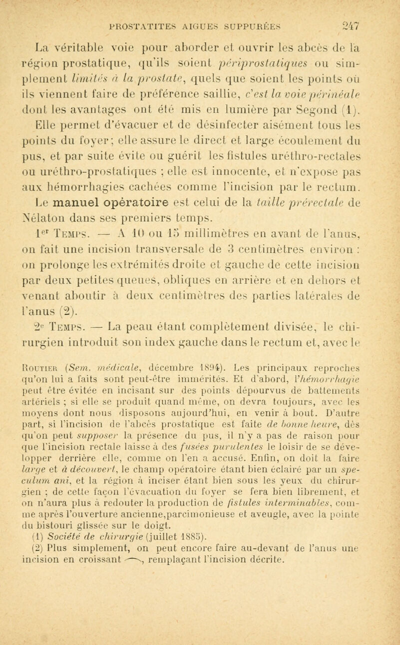 La véritable voie pour aborder et ouvrir les abcès de l'a région prostatique, qu'ils soient périprostatiqùes ou sim- plement limités à la prostate, quels que soient les points on ils viennent faire de préférence saillie, c'est la voie périnéale dont les avantages ont été mis en lumière par Segond (1). Elle permet d'évacuer et de désinfecter aisément tous les points du foyer; elle assure le direct et large écoulement du pus, et par suite évite ou guérit les fistules uréthro-rectales ou uréthro-prostatiques ; elle est innocente, et n'expose pas aux hémorrhagies cachées comme l'incision par le rectum. Le manuel opératoire est celui de la taille prérectale de Nélaton dans ses premiers temps. 1er Temps. — A 10 ou 15 millimètres en avant de l'anus, on fait une incision transversale de 3 centimètres environ : on prolonge les extrémités droite et gauche de cette incision par deux petites queues, obliques en arrière et en dehors et venant aboutir à deux centimètres des parties latérales de l'anus (2). 2e Temps. — La peau étant complètement divisée, le chi- rurgien introduit son index gauche dans le rectum et, avec le Routier (Sem. médicale, décembre 1894). Les principaux reproches qu'on lui a faits sont peut-être immérités. Et d'abord, Yhémorrhagie peut être évitée en incisant sur des points dépourvus de battements artériels ; si elle se produit quand même, on devra toujours, avec les moyens dont nous disposons aujourd'hui, en venir à bout. D'autre part, si l'incision de l'abcès prostatique est faite de bonne heure, dès qu'on peut supposer la présence du pus, il n'y a pas de raison pour que Tincision rectale laisse à des fusées purulentes le loisir de se déve- lopper derrière elle, comme on l'en a accusé. Enfin, on doit la faire large et à découvert, le champ opératoire étant bien éclairé par un spé- culum ani, et la région à inciser étant bien sous les yeux du chirur- gien ; de cette façon l'évacuation du foyer se fera bien librement, et on n'aura plus à redouter la production de fistules interminables, com- me après l'ouverture ancienne,parcimonieuse et aveugle, avec la pointe du bistouri glissée sur le doigt. (1) Société de chirurgie (juillet 1885). (2) Plus simplement, on peut encore faire au-devant de l'anus une incision en croissant -—--, remplaçant l'incision décrite.