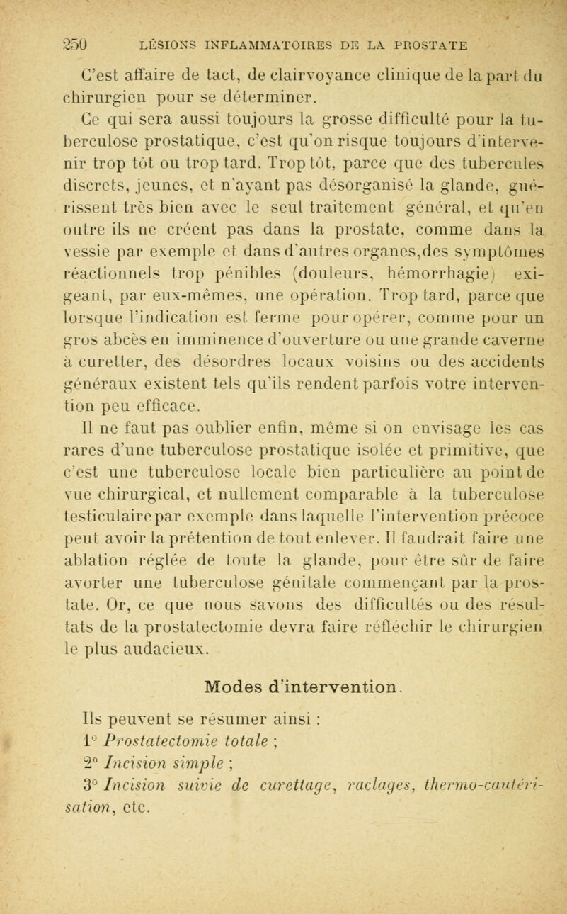 C'est affaire de tact, de clairvoyance clinique de la pari du chirurgien pour se déterminer. Ce qui sera aussi toujours la grosse difficulté pour la tu- berculose prostatique, c'est qu'on risque toujours d'interve- nir trop tôt ou trop tard. Trop tôt, parce que des tubercules discrets, jeunes, et n'ayant pas désorganisé la glande, gué- rissent très bien avec le seul traitement général, et quen outre ils ne créent pas dans la prostate, comme dans la vessie par exemple et dans d'autres organes,des symptômes réactionnels trop pénibles (douleurs, hémorrhagiej exi- geant, par eux-mêmes, une opération. Trop tard, parce que lorsque l'indication est ferme pour opérer, comme pour un gros abcès en imminence d'ouverture ou une grande caverne à curetter, des désordres locaux voisins ou des accidents généraux existent tels qu'ils rendent parfois votre interven- tion peu efficace. Il ne faut pas oublier enfin, même si on envisage les cas rares d'une tuberculose prostatique isolée et primitive, que c'est une tuberculose locale bien particulière au point de vue chirurgical, et nullement comparable à la tuberculose testiculairepar exemple dans laquelle l'intervention précoce peut avoir la prétention de tout enlever. Il faudrait faire une ablation réglée de toute la glande, pour être sur de faire avorter une tuberculose génitale commençant par la pros- tate. Or, ce que nous savons des difficultés ou de> résul- tats de la prostatectomie devra faire réfléchir le chirurgien le plus audacieux. Modes d'intervention. Ils peuvent se résumer ainsi : 1° Prostatectomie totale ; 2° Incision simple ; 3° Incision suivie de curetlage, raclages, thermo-cautéri- sation, etc.