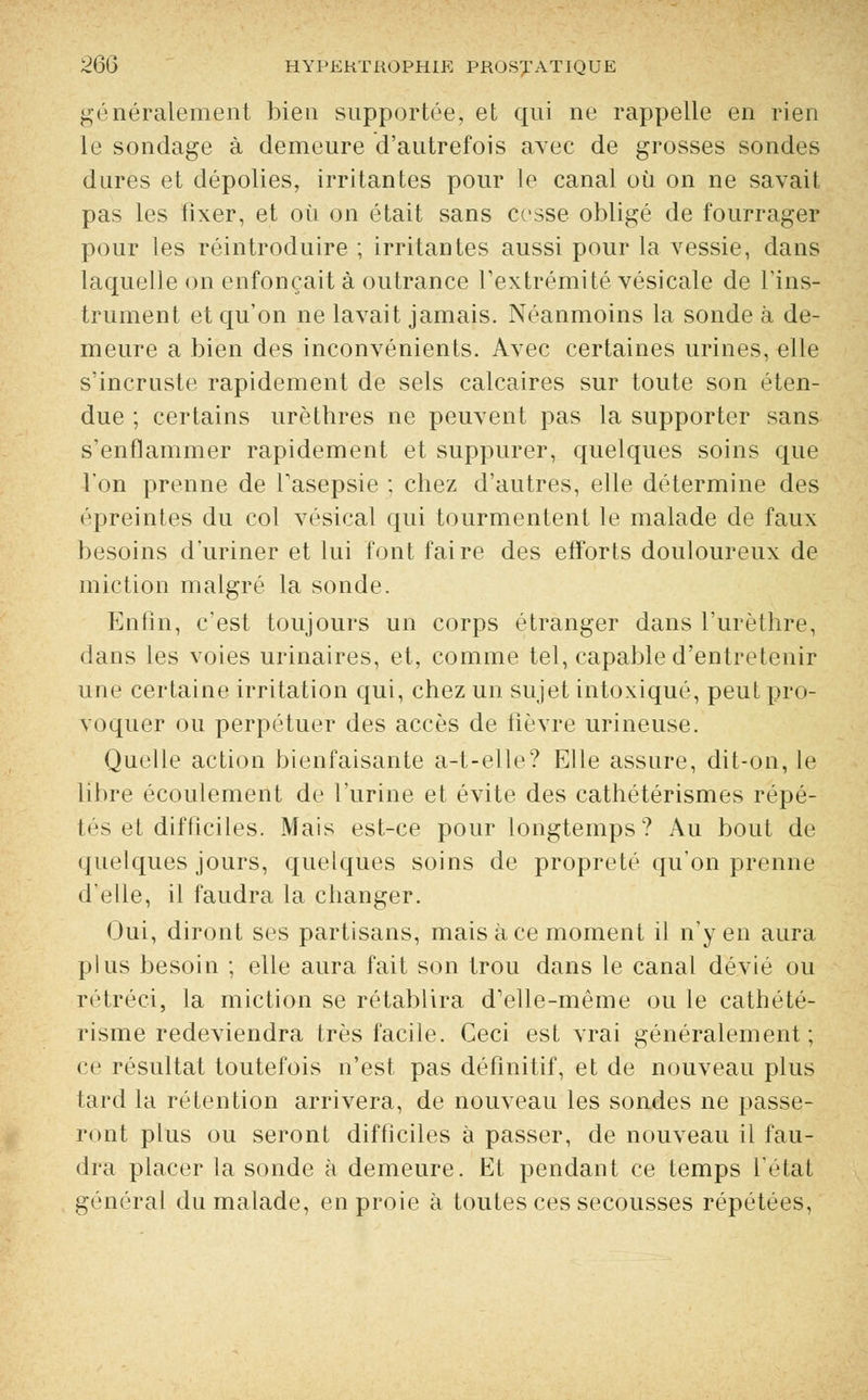 généralement bien supportée, et qni ne rappelle en rien le sondage à demeure d'autrefois avec de grosses sondes dures et dépolies, irritantes pour le canal où on ne savait pas les fixer, et où on était sans cosse obligé de fourrager pour les réintroduire ; irritantes aussi pour la vessie, dans laquelle on enfonçait à outrance l'extrémité vésicale de l'ins- trument et qu'on ne lavait jamais. Néanmoins la sonde à de- meure a bien des inconvénients. Avec certaines urines, elle s'incruste rapidement de sels calcaires sur toute son éten- due ; certains urèthres ne peuvent pas la supporter sans s'enflammer rapidement et suppurer, quelques soins que l'on prenne de l'asepsie ; chez d'autres, elle détermine des épreintes du col vésical qui tourmentent le malade de faux besoins d'uriner et lui font faire des efforts douloureux de miction malgré la sonde. Enfin, c'est toujours un corps étranger dans l'urèthre, dans les voies urinaires, et, comme tel, capable d'entretenir une certaine irritation qui, chez un sujet intoxiqué, peut pro- voquer ou perpétuer des accès de fièvre urineuse. Quelle action bienfaisante a-t-elle? Elle assure, dit-on, le libre écoulement de l'urine et évite des cathétérismes répé- tés et difficiles. Mais est-ce pour longtemps? Au bout de quelques jours, quelques soins de propreté qu'on prenne d'elle, il faudra la changer. Oui, diront ses partisans, mais à ce moment il n'y en aura plus besoin ; elle aura fait son trou dans le canal dévié ou rétréci, la miction se rétablira d'elle-même ou le cathété- risme redeviendra très facile. Ceci est vrai généralement; ce résultat toutefois n'est pas définitif, et de nouveau plus tard la rétention arrivera, de nouveau les sondes ne passe- ront plus ou seront difficiles à passer, de nouveau il fau- dra placer la sonde à demeure. Et pendant ce temps l'état général du malade, en proie à toutes ces secousses répétées,