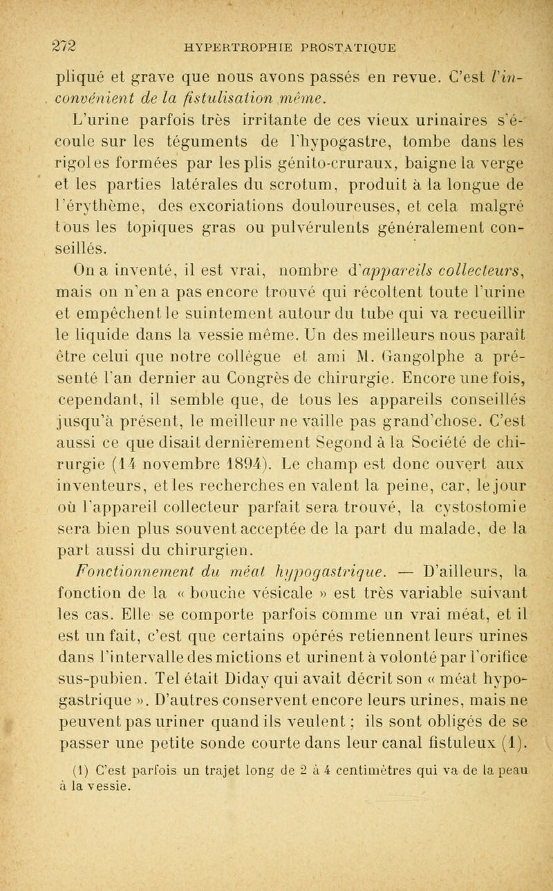 pliqué et grave que nous avons passés en revue. C'est Vin- convénient de la fistulisation même. L'urine parfois très irritante de ces vieux urinaires s'é- coule sur les téguments de l'hypogastre, tombe dans les rigoles formées par les plis génito-cruraux, baigne la verge et les parties latérales du scrotum, produit à la longue de Lérythème, des excoriations douloureuses, et cela malgré tous les topiques gras ou pulvérulents généralement con- seillés. On a inventé, il est vrai, nombre d'appareils collecteurs, mais on n'en a pas encore trouvé qui récoltent toute l'urine et empêchent le suintement autour du tube qui va recueillir le liquide dans la vessie même. Un des meilleurs nous parait être celui que notre collègue et ami M. Gangolphe a pré- senté l'an dernier au Congrès de chirurgie. Encore une fois, cependant, il semble que, de tous les appareils conseillés jusqu'à présent, le meilleur ne vaille pas grand'chose. C'est aussi ce que disait dernièrement Segond à la Société de chi- rurgie (14 novembre 1894). Le champ est donc ouvert aux inventeurs, et les recherches en valent la peine, car. le jour où l'appareil collecteur parfait sera trouvé, la cystostomie sera bien plus souvent acceptée de la part du malade, de la part aussi du chirurgien. Fonctionnement du méat hypogastrique. — D'ailleurs, la fonction de la « bouche vésicale » est très variable suivant les cas. Elle se comporte parfois comme un vrai méat, et il est un fait, c'est que certains opérés retiennent leurs urines dans l'intervalle des mictions et urinent à volonté par l'orifice sus-pubien. Tel était Diday qui avait décrit son « méat hypo- gastrique ». D'autres conservent encore leurs urines, mais ne peuvent pas uriner quand ils veulent ; ils sont obligés de se passer une petite sonde courte dans leur canal fîstuleux (1). (1) C'est parfois un trajet long de 2 à 4 centimètres qui va de la peau à la vessie.