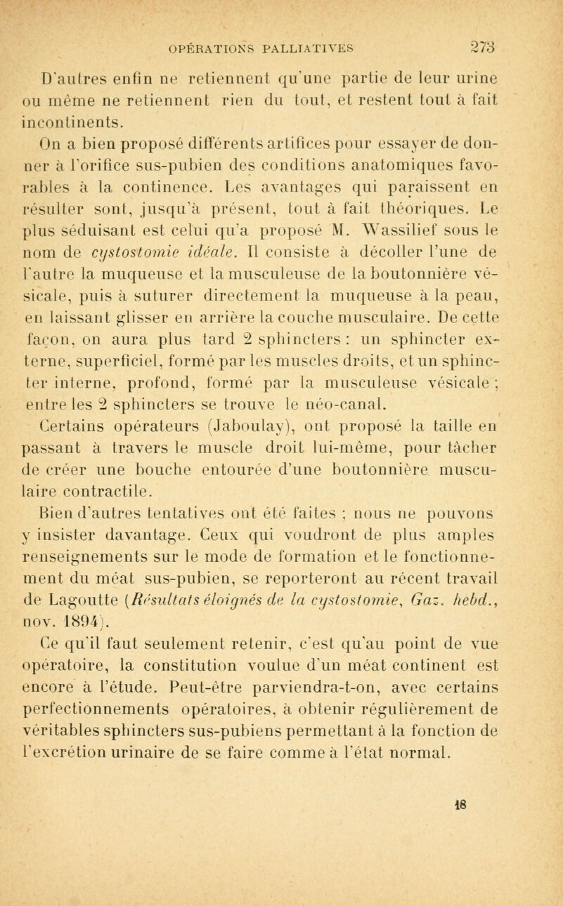 D'autres enfin ne retiennent qu'une partie de leur urine ou même ne retiennent rien du tout, et restent tout à fait incontinents. On a bien proposé différents artifices pour essayer de don- ner à l'orifice sus-pubien des conditions anatomiques favo- rables à la continence. Les avantages qui paraissent en résulter sont, jusqu'à présent, tout à fait théoriques. Le plus séduisant est celui qu'a proposé M. ^Yassilief sous le nom de cystostomie idéale. Il consiste à décoller l'une de l'autre la muqueuse et la musculeuse de la boutonnière vé- sicale, puis à suturer directement la muqueuse à la peau, en laissant glisser en arrière la couche musculaire. De cette façon, on aura plus tard 2 sphincters: un sphincter ex- terne, superficiel, formé par les muscles droits, et un sphinc- ter interne, profond, formé par la musculeuse vésicale ; entre les 2 sphincters se trouve le néo-canal. Certains opérateurs (Jaboulay), ont proposé la taille en passant à travers le muscle droit lui-même, pour tâcher de créer une bouche entourée d'une boutonnière muscu- laire contractile. Bien d'autres tentatives ont été faites ; nous ne pouvons y insister davantage. Ceux qui voudront de plus amples renseignements sur le mode de formation et le fonctionne- ment du méat sus-pubien, se reporteront au récent travail de Lagoutte [Résultats éloignés de la cystostomie, Gaz. hebd., nov. 1894). Ce qu'il faut seulement retenir, c'est qu'au point de vue opératoire, la constitution voulue d'un méat continent est encore à l'étude. Peut-être parviendra-t-on, avec certains perfectionnements opératoires, à obtenir régulièrement de véritables sphincters sus-pubiens permettant à la fonction de l'excrétion urinaire de se faire comme à l'état normal.