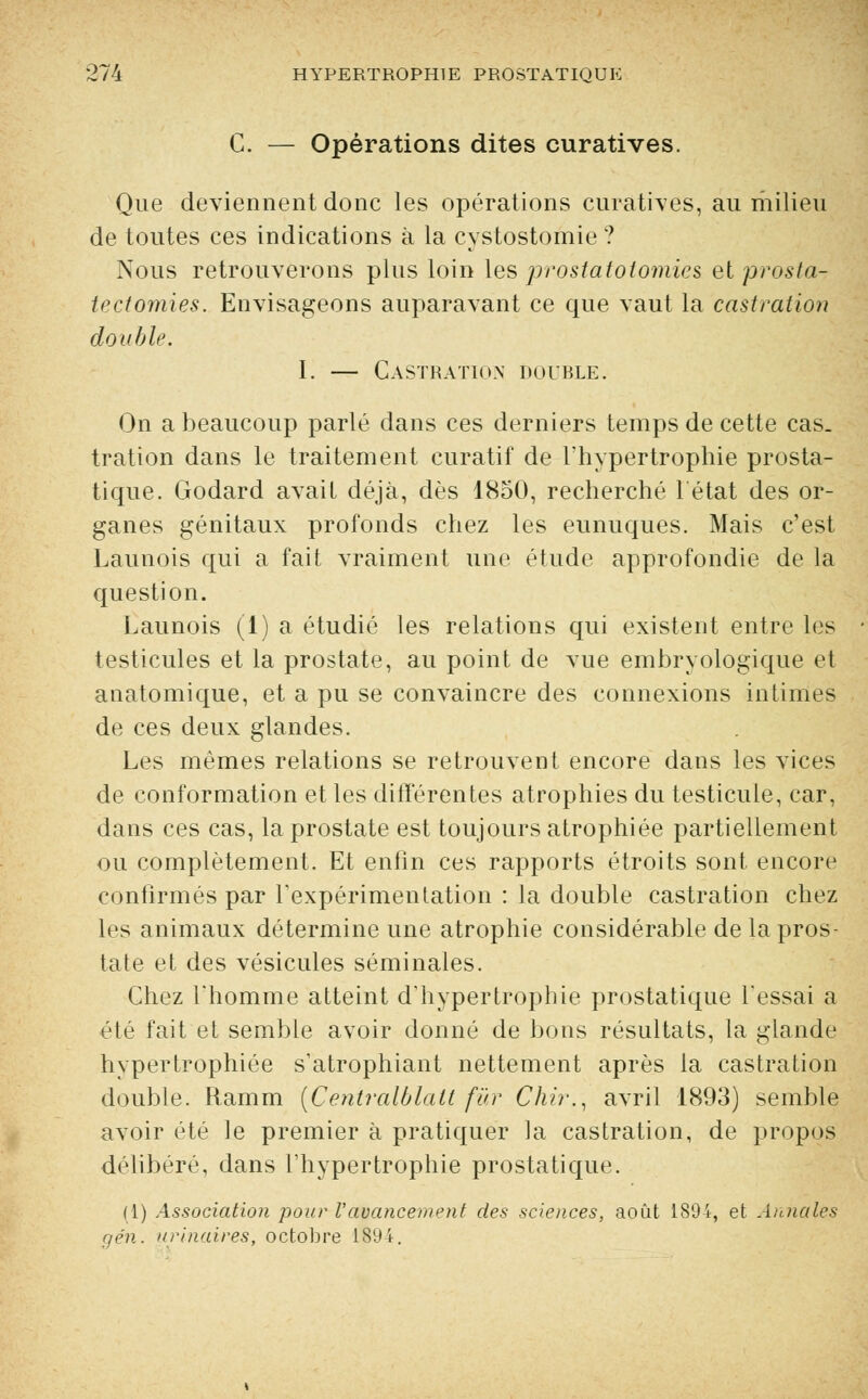 C. — Opérations dites curatives. Que deviennent donc les opérations curatives, au milieu de toutes ces indications à la cystostomie ? Nous retrouverons plus loin les prostatotomies et prosta- tectomies. Envisageons auparavant ce que vaut la castration double. I. — Castration double. On a beaucoup parlé dans ces derniers temps de cette cas. tration dans le traitement curatif de l'hypertrophie prosta- tique. Godard avait déjà, dès 1850, recherché 1 état des or- ganes génitaux profonds chez les eunuques. Mais c'est Launois qui a fait vraiment une étude approfondie de la question. Launois (1) a étudié les relations qui existent entre les testicules et la prostate, au point de vue embryologique et anatomique, et a pu se convaincre des connexions intimes de ces deux glandes. Les mêmes relations se retrouvent encore dans les vices de conformation et les différentes atrophies du testicule, car, dans ces cas, la prostate est toujours atrophiée partiellement ou complètement. Et enfin ces rapports étroits sont encore confirmés par l'expérimentation : la double castration chez les animaux détermine une atrophie considérable de la pros- tate et des vésicules séminales. Chez Thomme atteint d'hypertrophie prostatique l'essai a été fait et semble avoir donné de bons résultats, la glande hypertrophiée s'atrophiant nettement après la castration double. Ramm (Centralblalt far Chir., avril 1893) semble avoir été le premier à pratiquer la castration, de propos délibéré, dans l'hypertrophie prostatique. (1) Association pour Vavancement des sciences, août 1894, et Annales gén. urinaires, octobre 1894.