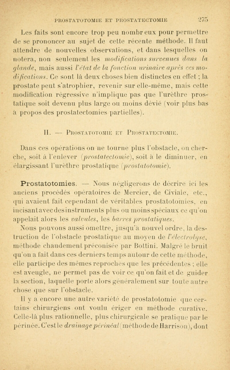 Les faits sont encore trop peu nombreux pour permettre de se prononcer au sujet de cette récente méthode. Il faut attendre de nouvelles observations, et dans lesquelles on notera, non seulement les modifications survenues dans la glande, mais aussi Vétat delà fonction urinaire après ces mo- difications. Ce sont là deux choses bien distinctes en effet ; la prostate peut s'atrophier, revenir sur elle-même, mais cette modification régressive n'implique pas que l'urèthre pros- tatique soit devenu plus large ou moins dévié (voir plus bas à propos des prostatectomies partielles). II. — Prostatotomiè et Prostatectomie. Dans ces opérations on ne tourne plus l'obstacle, on cher- che, soit à l'enlever (prostatectomie), soit à le diminuer, en élargissant l'urèthre prostatique prostatotomiè). Prostatotomies. — Nous négligerons de décrire ici les anciens procédés opératoires de Mercier, de Civiale, etc., qui avaient fait cependant de véritables prostatotomies, en incisant avec des instruments plus ou moins spéciaux ce qu'on appelait alors les valvules, les barres prostatiques. Nous pouvons aussi omettre, jusqu'à nouvel ordre, la des- truction de l'obstacle prostatique au moyen de Vélectrolyse, méthode chaudement préconisée par Bottini. Malgré le bruit qu'on a fait dans ces derniers temps autour de cette méthode, elle participe des mêmes reproches que les précédentes : elle est aveugle, ne permet pas de voir ce qu'on fait et de guider la section, laquelle porte alors généralement sur toute autre chose que sur l'obstacle. Il y a encore une autre variété de prostatotomiè que cer- tains chirurgiens ont voulu ériger en méthode curative. Celle-là plus rationnelle, plus chirurgicale se pratique par le périnée. C'est le drainagepérinéal(méthodedeHarrison), dont