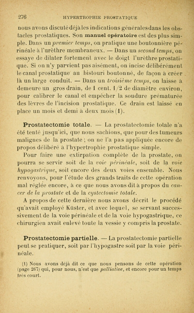 nous avons discutédéjàles indications généralesdans les obs- tacles prostatiques. Son manuel opératoire est des plus sim- ple. Dans un premier temps, on pratique une boutonnière pé- rinéale à Furèthre membraneux. — Dans un second temps, on essaye de dilater fortement avec le doigt l'urèthre prostati- que. Si on n'y parvient pas aisément, on incise délibérément le canal prostatique au bistouri boutonné, de façon à créer là un large conduit. — Dans un troisième tenais, on laisse à demeure un gros drain, de 1 cent. 1/2 de diamètre environ, pour calibrer le canal et empêcher la soudure prématurée des lèvres de l'incision prostatique. Ce drain est laissé en place un mois et demi à deux mois (1). Prostatectomie totale. — La prostatectomie totale n'a été tenté jusqu'ici, que nous sachions, que pour des tumeurs malignes de la prostate ; on ne l'a pas appliquée encore de propos délibéré à l'hypertrophie prostatique simple. Pour faire une extirpation complète de la prostate, on pourra se servir soit de la voie périnéale, soit de la voie hypogastrique, soit encore des deux voies ensemble. Nous renvoyons, pour l'étude des grands toaits de cette opération mal réglée encore, à ce que nous avons dit à propos du can- cer de la 'prostate et de la cystectomie totale. A propos de cette dernière nous avons décrit le procédé qu'avait employé Kiister, et avec lequel, se servant succes- sivement de la voie périnéale et de la voie hypogastrique, ce chirurgien avait enlevé toute la vessie y compris la prostate. Prostatectomie partielle. — La prostatectomie partielle peut se pratiquer, soit par l'hypogastre soit par la voie péri- néale. (1) Nous avons déjà dit ce que nous pensons de cette opération (page 267) qui, pour nous, n'est que palliative, et encore pour un temps très court.