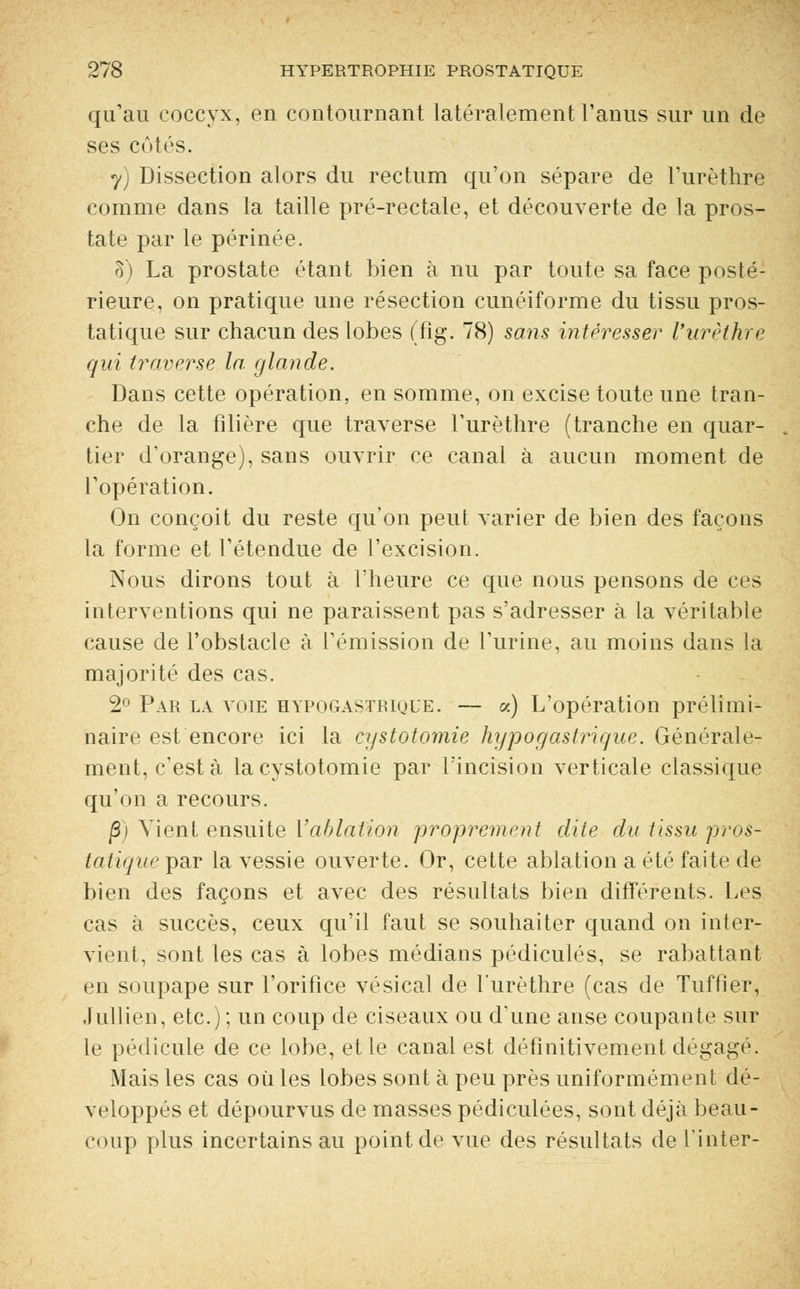 qu'au coccyx, en contournant latéralement l'anus sur un de ses eûtes. y) Dissection alors du rectum qu'on sépare de Furèthre comme dans la taille pré-rectale, et découverte de la pros- tate par le périnée. 8) La prostate étant bien à nu par toute sa face posté- rieure, on pratique une résection cunéiforme du tissu pros- tatique sur chacun des lobes (fig. 78) sans intéresser Vurèthre qui traverse la. glande. Dans cette opération, en somme, on excise toute une tran- che de la filière que traverse Furèthre (tranche en quar- tier d'orange), sans ouvrir ce canal à aucun moment de l'opération. On conçoit du reste qu'on peut varier de bien des façons la forme et l'étendue de l'excision. Nous dirons tout à l'heure ce que nous pensons de ces interventions qui ne paraissent pas s'adresser à la véritable cause de l'obstacle à l'émission de l'urine, au moins dans la majorité des cas. 2° Par la voie hypogastbique. — «) L'opération prélimi- naire est encore ici la cystotomie hypogastrique. Générale- ment, c'est à la cystotomie par l'incision verticale classique qu'on a recours. ]3) Vient ensuite ['ablation proprement dite du tissu pros- tatique par la vessie ouverte. Or, cette ablation a été faite de bien des façons et avec des résultats bien différents. Les cas à succès, ceux qu'il faut se souhaiter quand on inter- vient, sont les cas à lobes médians pédicules, se rabattant en soupape sur l'orifice vésical de furèthre (cas de Tuffier, Jullien, etc.); un coup de ciseaux ou d'une anse coupante sur le pédicule de ce lobe, et le canal est définitivement dégagé. Mais les cas où les lobes sont à peu près uniformément dé- veloppés et dépourvus de masses pédiculées, sont déjà beau- coup plus incertains au point de vue des résultats de Tinter-