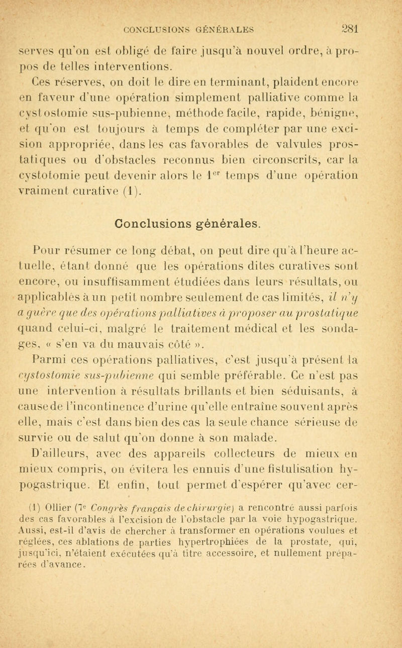 serves qu'on esl obligé de faire jusqu'à nouvel ordre, à pro- pos <le telles interventions. Ces réserves, on doit le dire en terminant, plaident encore en faveur d'une opération simplement palliative comme la cystostomie sus-pubienne, méthode facile, rapide, bénigne, et qu'on est toujours à temps de compléter par une exci- sion appropriée, dans les cas favorables de valvules pros- tatiques ou d'obstacles reconnus bien circonscrits, car la cystotomie peut devenir alors le 1er temps d'une opération vraiment curative (1). Conclusions générales. Pour résumer ce long débat, on peut dire qu'à l'heure ac- tuelle, étant donné que les opérations dites curatives sont encore, ou insuffisamment étudiées dans leurs résultats, ou applicables à un petit nombre seulement de cas limités, il n'y a guère que des opérations palliatives àproposer au prostatique quand celui-ci, malgré le traitement médical et les sonda- ges, « s'en va du mauvais côté ». Parmi ces opérations palliatives, c'est jusqu'à présent la cystostomie sus-pubienne qui semble préférable. Ce n'est pas une intervention à résultats brillants et bien séduisants, à cause de l'incontinence d'urine qu'elle entraîne souvent après elle, mais c'est dans bien des cas la seule chance sérieuse de survie ou de salut qu'on donne à son malade. D'ailleurs, avec des appareils collecteurs de mieux en mieiiN compris, on évitera les ennuis d'une fistulisation hy- pogastrique. Et enfin, tout permet d'espérer qu'avec cer- (1) Ollier (Ie Congres français de chirurgie) a rencontré aussi parfois des cas favorables à l'excision de l'obstacle par la voie hypogastrique. Aussi, est-il d'avis de chercher à transformer en opérations voulues et réglées, ces ablations de parties hypertrophiées de la prostate, qui, jusqu'ici, n'étaient exécutées qu'à titre accessoire, et nullement prépa- rées d'avance.