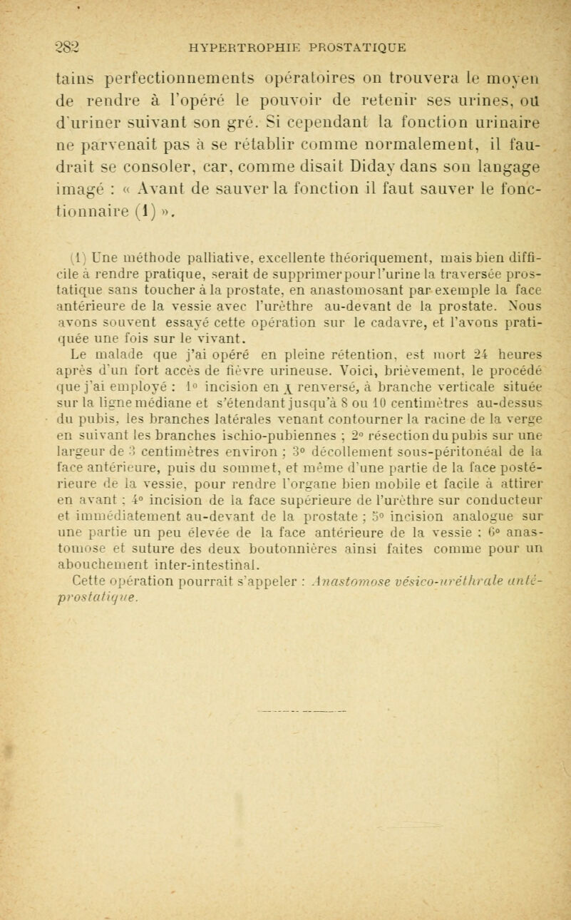 tains perfectionnements opératoires on trouvera le moyen de rendre à l'opéré le pouvoir de retenir ses urines, ou d'uriner suivant son gré. Si cependant la fonction urinaire m- parvenait pas à se rétablir comme normalement, il fau- drait se consoler, car, comme disait Diday dans son langage imagé : « Avant de sauver la fonction il faut sauver le fonc- tionnaire (1) ». 1 Une méthode palliative, excellente théoriquement, mais bien diffi- cile a rendre pratique, serait de supprimerpourl'urine la traversée pros- tatique sans toucher à la prostate, en anastomosant par exemple la face antérieure de la vessie avec Purèthre au-devant de la prostate. Nous avons souvent essayé cette opération sur le cadavre, et l'avons prati- quée une fois sur le vivant. Le malade que j'ai opéré en pleine rétention, est mort 24 heures après d'un fort accès de fièvre urineuse. Voici, brièvement, le procédé que j'ai employé : 1° incision en \ renversé, à branche verticale située sur la ligne médiane et s'étendant jusqu'à 8 ou 10 centimètres au-dessu? du pubis, les branches latérales venant contourner la racine de la verLre en suivant les branches iscliio-pubiennes ; 2° résection du pubis sur une largeur de 3 centimètres environ ; 3° décollement sous-péritonéal de la face antérieure, puis du sommet, et même d'une partie de la face posté- rieure de la vessie, pour rendre l'organe bien mobile et facile à attirer en avant : 4° incision de la face supérieure de l'urèthre sur conducteur et immédiatement au-devant de la prostate ; 3° incision analogue sur- une partie un peu élevée de la face antérieure de la vessie : 6° anas- tomose et suture des deux boutonnières ainsi faites comme pour un abouchement inter-intestinal. Cette opération pourrait s'appeler : Anastomose vésico-uréthrale antè- prastatique.