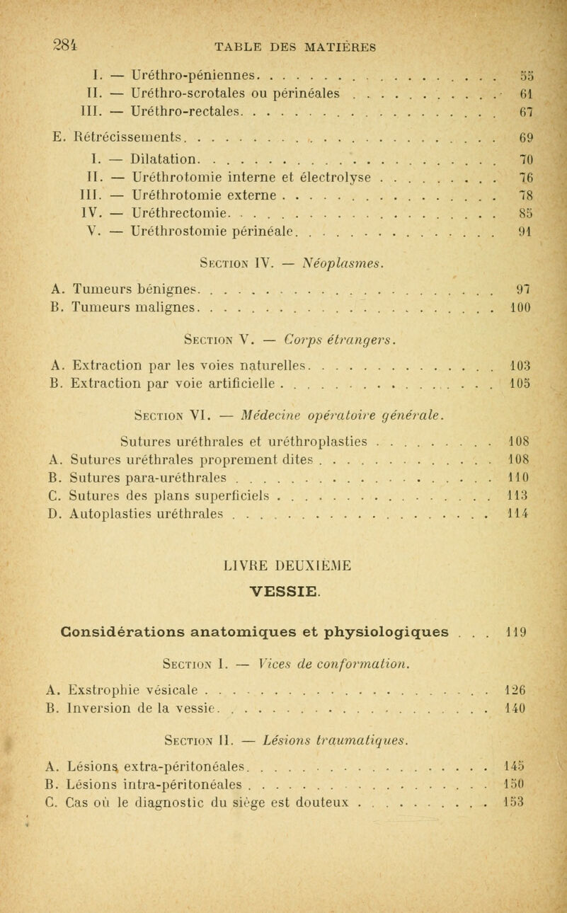 I. — Uréthro-péniennes 55 II. — Uréthroscrotales ou périnéales ........... 61 III. — Uréthro-rectales 67 E. Rétrécissements 69 I. — Dilatation. 70 II. — Uréthrotomie interne et électrolyse . 76 III. — Uréthrotomie externe 78 IV. — Uréthrectomie. 85 V. — Uréthrostomie périnéale. 91 Section IV. — Néoplasmes. A. Tumeurs bénignes. . 97 B. Tumeurs malignes. 100 Section V. — Corps étrangers. A. Extraction par les voies naturelles 103 B. Extraction par voie artificielle 105 Section VI. — Médecine opératoire générale. Sutures uréthrales et uréthroplasties ......... 108 A. Sutures uréthrales proprement dites 108 B. Sutures para-uréthrales . 110 C. Sutures des plans superficiels 113 D. Autoplasties uréthrales . 114 LIVRE DEUXIÈME VESSIE. Considérations anatomiques et physiologiques ... 119 Section I. — Vices de conformation. A. Exstrophie vésicale 126 B. Inversion de la vessie. 140 Section II. — Lésions traumatiqu.es. A. Lésions extra-péritonéales 145 B. Lésions intra-péritonéales 150 C. Cas où le diagnostic du siège est douteux 153