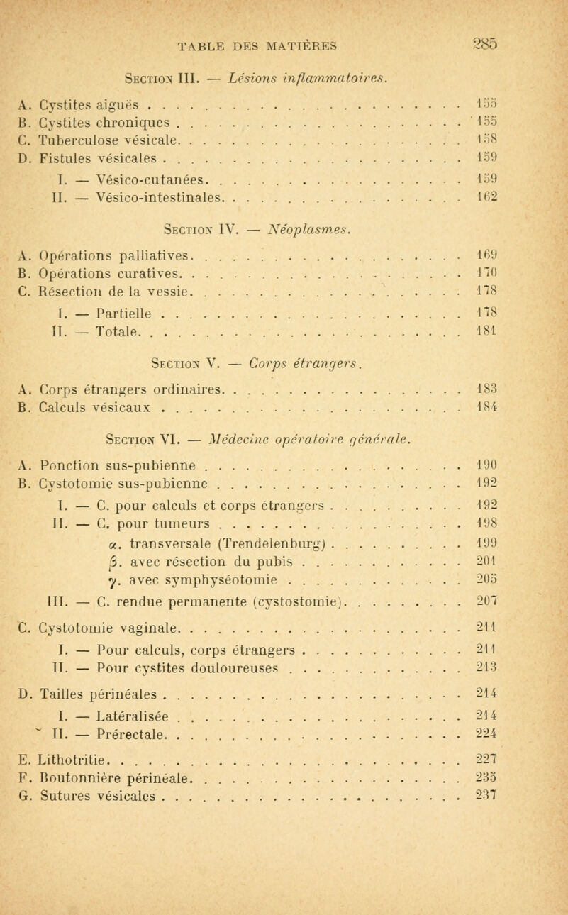 Section III. — Lésions inflammatoires. A. Cystites aiguës 1 •>•'> B. Cystites chroniques 155 C. Tuberculose vésicale 158 D. Fistules vésicales ...................... 159 I. — Yésico-cutanées. 159 II. — Vésico-intestinales . 162 Section IV. — Néoplasmes. A. Opérations palliatives. • 169 B. Opérations curatives. . 110 C. Résection de la vessie. 178 I. — Partielle L78 II. — Totale. 181 Section V. — Corps étrangers. A. Corps étrangers ordinaires 183 B. Calculs vésicaux . 184 Section VI. — Médecine opératoire générale. A. Ponction sus-pubienne 190 B. Cystotomie sus-pubienne . 192 I. — C. pour calculs et corps étrangers 192 II. — C. pour tumeurs 198 «. transversale (Trendelenburg) . 199 5. avec résection du pubis . 201 y. avec symphyséotomie 205 III. — C. rendue permanente (cystostomie). . 207 C. Cystotomie vaginale. 211 I. — Pour calculs, corps étrangers . 211 II. — Pour cystites douloureuses 213 D. Tailles périnéales 214 I. — Latéralisée 214 ° II. — Prérectale 224 E. Lithotritie. . 227 F. Boutonnière périnéale. . . 235 G. Sutures vésicales 237