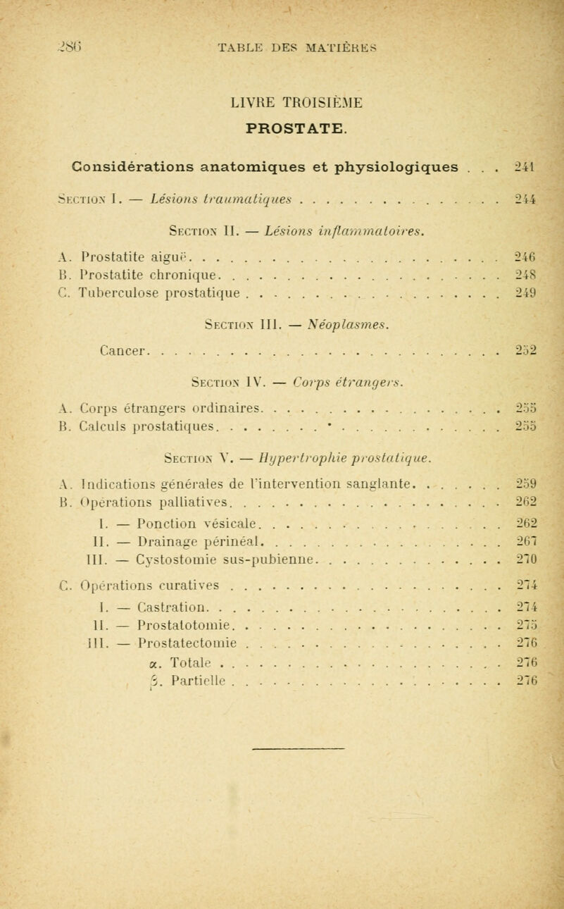 LIVRE TROISIÈME PROSTATE. Considérations anatomiques et physiologiques ... 241 Section I. — Lésions traumatiques 244 Section II. — Lésions inflammatoires. A. Prostatite aiguë 246 B. Prostatite chronique. 248 C. Tuberculose prostatique 249 Section III. — Néoplasmes. Cancer 252 Section IV. — Corps étrangers. A. Corps étrangers ordinaires. 255 B. Calculs prostatiques. • 255 Section V. — Hypertrophie prostatique. A. Indications générales de l'intervention sanglante 259 B. opérations palliatives. 262 1. — Ponction vésicale 262 II. — Drainage périnéal 26? III. — Cystostoinie sus-pubienne. 270 C. Opérations curatives 274 I. — Castration 274 11. — Prostatotomie. . 275 III. — Prostatectomie 276 a. Totale 276 S. Partielle 276