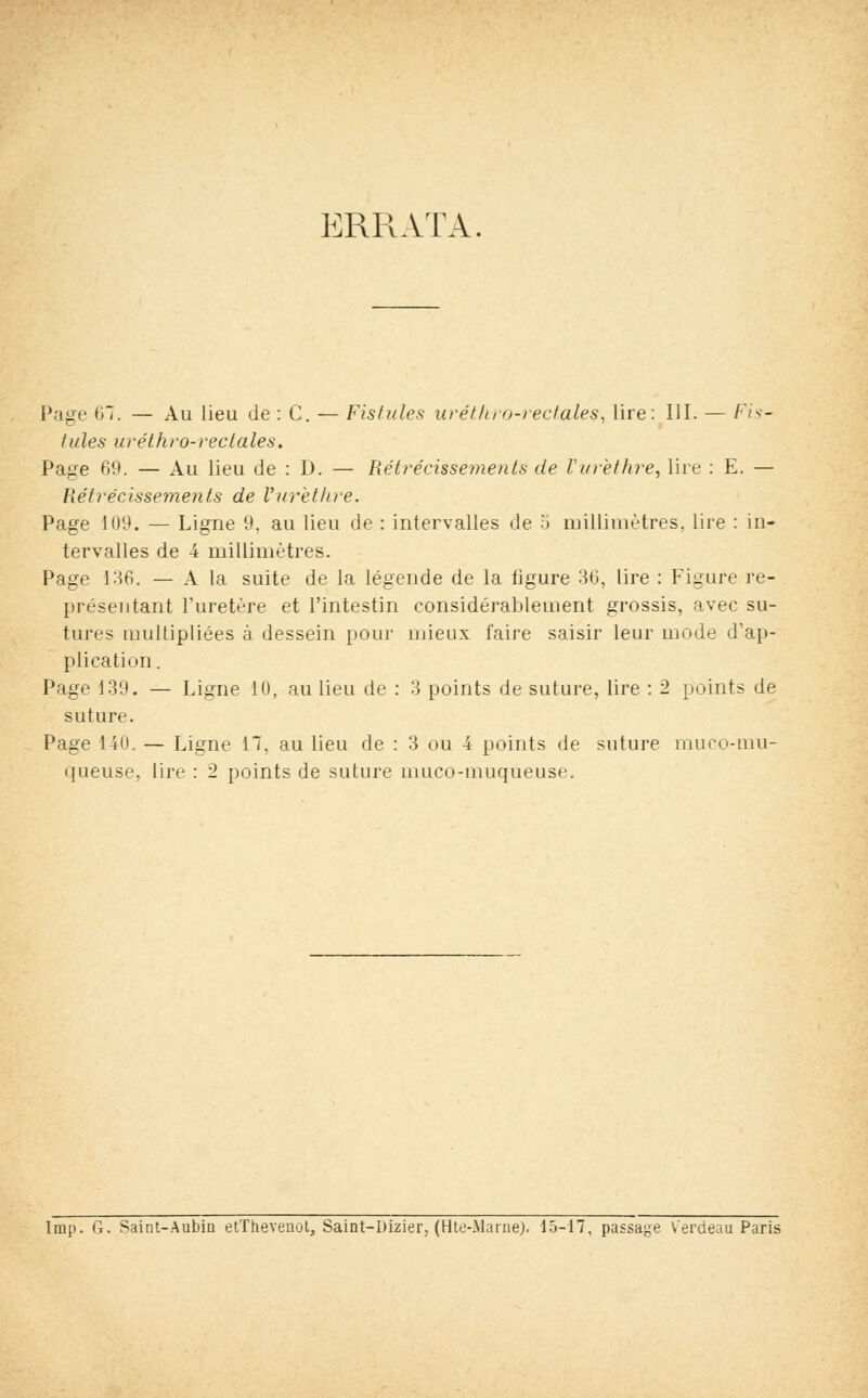 ERRATA. Page 6*. — Au lieu de : C. — Fistules uréthro-rectales, lire: III. — Fis- tules uréthro-reclales. Page 69. — Au lieu de : D. — Rétrécissements de Vurèthre, lire : E. — Rétrécissements de Vurèthre. Page 109. — Ligne 9. au lieu de : intervalles de 5 millimètres., lire : in- tervalles de 4 millimètres. Page 136. — A la suite de la légende de la figure 36, lire : Figure re- présentant l'uretère et l'intestin considérablement grossis, avec su- tures multipliées à dessein pour mieux faire saisir leur mode d'ap- plication . Page 139. — Ligne 10, au lieu de : 3 points de suture, lire : 2 points de suture. Page 140. — Ligne 17, au lieu de : 3 ou 4 points de suture muco-rnu- queuse, lire : 2 points de suture muco-muqueuse. Imp. G. Saint-Aubin etThevenot, Saint-Dizier, (Hte-Marne). 15-17, passage V'erdeau Paris