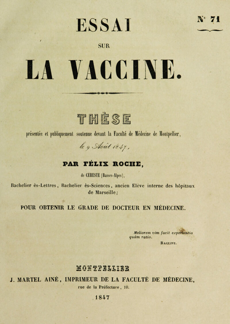 ESSAI X 71 SUR LA VACCINE. Tl présentée el publiquement soutenue devant la Faculté de Médecine de Montpellier. PAR FÉLIX ROCHE, de CERESTE (Basses-Alpes), Bachelier ès-Lettres, Bachelier ès-Sciences, ancien Elève interne des hôpitaux de Marseille; POUR OBTENIR LE GRADE DE DOCTEUR EN MÉDECINE. 3Ieliorem vim facit exjieftinliu quàm ratio. Baglivi. J. MARTEL AINE, IMPRIMEUR DE LA FACULTÉ DE MÉDECINE, rue de la Préfecture , 10. 1847