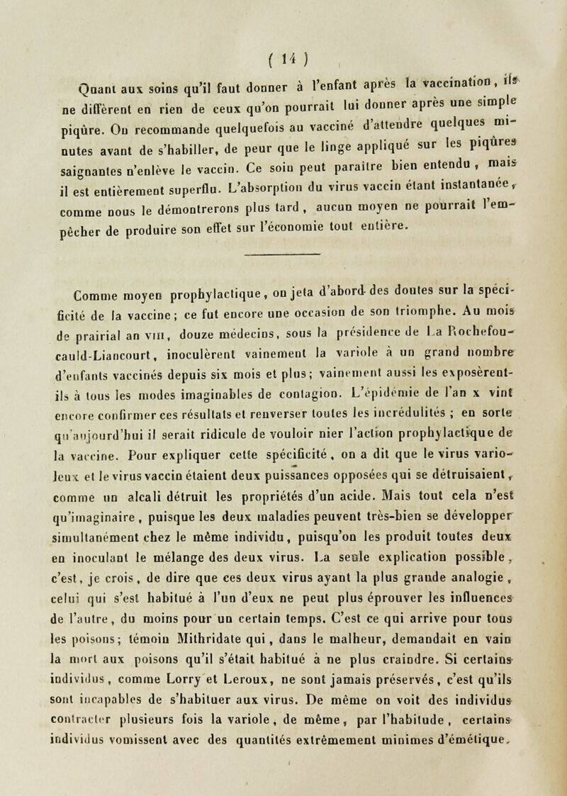 Quant aux soins qu'il faut donner à l'enfant après la vaccination, il* ne diffèrent en rien de ceux qu'on pourrait lui donner après une simple piqûre. Ou recommande quelquefois au vacciné d'attendre quelques mi- nutes avant de s'habiller, de peur que le linge appliqué sur les piqûres saignantes n'enlève le vaccin. Ce soin peut paraître bien entendu , mais il est entièrement superflu. L'absorption du virus vaccin étant instantanée, comme nous le démontrerons plus tard , aucun moyen ne pourrait l'em- pêcher de produire son effet sur l'économie tout entière. Comme moyen prophylactique , on jeta d'abord-des doutes sur la spéci- ficité de la vaccine; ce fut encore une occasion de son triomphe. Au mois de prairial an vin, douze médecins, sous la présidence de La P.ochefou- cauld-Liancourt, inoculèrent vainement la variole à un grand nombre d'enfants vaccinés depuis six mois et plus; vainement aussi les exposèrent- ils à tous les modes imaginables de contagion. L'épidémie de l'an x vint encore confirmer ces résultats et renverser toutes les incrédulités ; en sorte qu'aujourd'hui il serait ridicule de vouloir nier l'action prophylactique de la vaccine. Pour expliquer cette spécificité , on a dit que le virus vario- Jeux et le virus vaccin étaient deux puissances opposées qui se détruisaient, comme un alcali détruit les propriétés d'un acide. Mais tout cela n'est qu'imaginaire, puisque les deux maladies peuvent très-bien se développer simultanément chez le même individu, puisqu'on les produit toutes deux en inoculant le mélange des deux virus. La seule explication possible , c'est, je crois, de dire que ces deux virus ayant la plus graude analogie , celui qui s'est habitué à l'un d'eux ne peut plus éprouver les influences de l'autre, du moins pour un certain temps. C'est ce qui arrive pour tous les poisons; témoiu Mithridate qui, dans le malheur, demandait en vain la mort aux poisons qu'il s'était habitué à ne plus craindre. Si certains individus, comme Lorry et Leroux, ne sont jamais préservés, c'est qu'ils sont incapables de s'habituer aux virus. De même on voit des individus contracter plusieurs fois la variole, de même, par l'habitude , certains individus vomissent avec des quantités extrêmement minimes d'émétique,