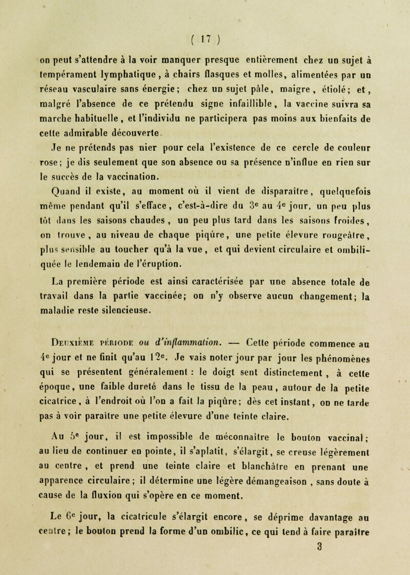 on peut s'attendre à la voir manquer presque entièrement chez un sujet à tempérament lymphatique, à chairs flasques et molles, alimentées par un réseau vasculaire sans énergie; chez un sujet pâle, maigre, étiolé; et, malgré l'absence de ce prétendu signe infaillible, la vaccine suivra sa marche habituelle, et l'individu ne participera pas moins aux bienfaits de celte admirable découverte Je ne prétends pas nier pour cela l'existence de ce cercle de couleur rose; je dis seulement que son absence ou sa présence n'influe en rien sur le succès de la vaccination. Quand il existe, au moment où il vient de disparaître, quelquefois même pendant qu'il s'efface, c'est-à-dire du 3e au 4e jour, un peu plus tôt dans les saisons chaudes , un peu plus tard dans les saisons froides, on trouve, au niveau de chaque piqûre, une petite élevure rougeàlre, pin-, sensible au toucher qu'à la vue, et qui devient circulaire et oinbili- quée le lendemain de l'éruption. La première période est ainsi caractérisée par une absence totale de travail dans la partie vaccinée; on n'y observe aucun changement; la maladie reste silencieuse. Deuxième période ou d'inflammation. — Cette période commence au 4e jour et ne finit qu'au 12e. Je vais noter jour par jour les phénomènes qui se présentent généralement : le doigt sent distinctement , à cette époque, une faible dureté dans le tissu de la peau, autour de la petite cicatrice, à l'endroit où l'on a fait la piqûre; dès cet instant, on ne larde pas à voir paraître une petite élevure d'une teinte claire. Au 5e jour, il est impossible de méconnaître le bouton vaccinal; au lieu de continuer en pointe, il s'aplatit, s'élargit, se creuse légèrement au centre , et prend une teinte claire et blanchâtre en prenant une apparence circulaire ; il détermine une légère démangeaison , sans doute à cause de la fluxion qui s'opère en ce moment. Le 6e jour, la cicatricule s'élargit encore, se déprime davantage au centre; le bouton prend la forme d'un ombilic, ce qui tend à faire paraître 3