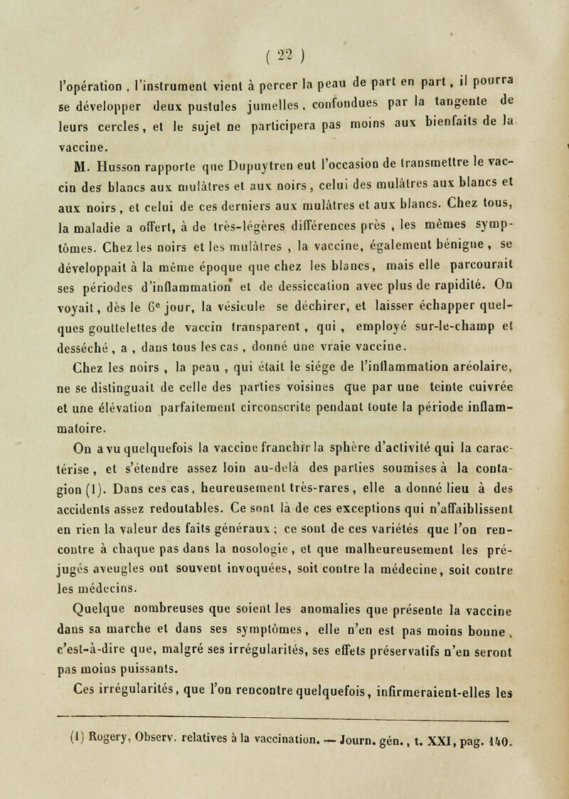 l'opération , l'instrument vient à percer la peau de part en part, il pourra se développer deux pustules jumelles . confondues par la tangente de leurs cercles, et le sujet ne participera pas moins aux bienfaits de la vaccine. M. Husson rapporte que Dupuytren eut l'occasion de transmettre le vac- cin des blancs aux mulâtres et aux noirs , celui des mulâtres aux blancs et aux noirs, et celui de ces derniers aux mulâtres et aux blancs. Chez tous, la maladie a offert, à de très-légères différences près , les mêmes symp- tômes. Chez les noirs et les mulâtres , la vaccine, également bénigne , se développait à la même époque que chez les blancs, mais elle parcourait ses périodes d'inflammation et de dessiccation avec plus de rapidité. On voyait, dès le 6e jour, la vésicule se déchirer, et laisser échapper quel- ques gouttelettes de vaccin transparent , qui , employé sur-le-champ et desséché , a , dans tous les cas , donné une vraie vaccine. Chez les noirs , la peau , qui était le siège de l'inflammation aréolaire, ne se distinguait de celle des parties voisines que par une teinte cuivrée et une élévation parfaitement circonscrite pendant toute la période inflam- matoire. On a vu quelquefois la vaccine franchir la sphère d'activité qui la carac- térise , et s'étendre assez loin au-delà des parties soumises à la conta- gion (1). Dans ces cas, heureusement très-rares, elle a donné lieu à des accidents assez redoutables. Ce sont là de ces exceptions qui n'affaiblissent en rien la valeur des faits généraux ; ce sont de ces variétés que l'on ren- contre à chaque pas dans la nosologie, et que malheureusement les pré- jugés aveugles ont souvent invoquées, soit contre la médecine, soit contre les médecins. Quelque nombreuses que soient les anomalies que présente la vaccine dans sa marche et dans ses symptômes, elle n'en est pas moins bonne, c'est-à-dire que, malgré ses irrégularités, ses effets préservatifs n'en seront pas moins puissants. Ces irrégularités, que l'on rencontre quelquefois, infirmeraient-elles les (1) Rogery, Observ. relatives à la vaccination. — Journ. gén., t. XXJ, pag. 140.