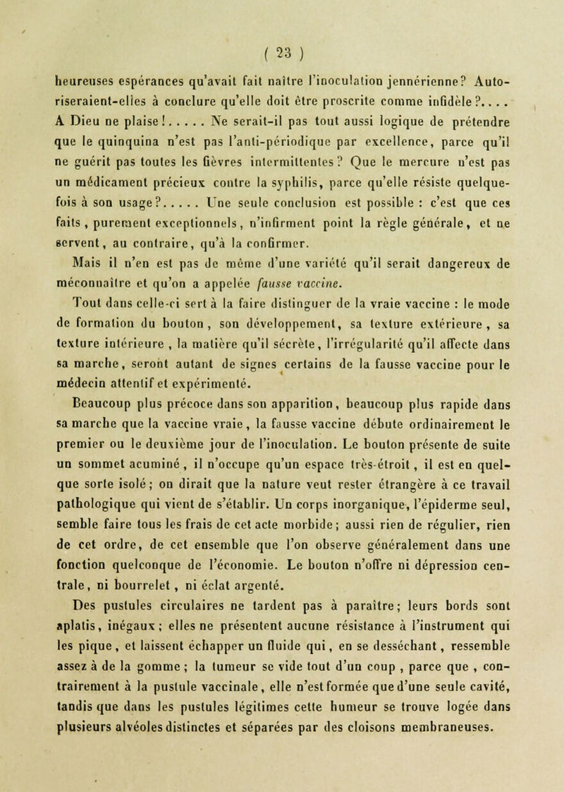 heureuses espérances qu'avait fait naître l'inoculation jennérienne? Auto- riseraient-elies à conclure qu'elle doit être proscrite comme inGdèle ?.. . . A Dieu ne plaise ! Ne serait-il pas tout aussi logique de prétendre que le quinquina n'est pas l'anti-périodique par excellence, parce qu'il ne guérit pas toutes les Gèvres intermittentes? Que le mercure n'est pas un médicament précieux contre la syphilis, parce qu'elle résiste quelque- fois à son usage? Une seule conclusion est possible : c'est que ces faits, purement exceptionnels, n'infirment point la règle générale, et ne servent, au contraire, qu'à la confirmer. Mais il n'en est pas de même d'une variété qu'il serait dangereux de méconnaître et qu'on a appelée fausse vaccine. Tout dans celle-ci sert à la faire distinguer de la vraie vaccine : le mode de formation du bouton, son développement, sa texture extérieure, sa texture intérieure , la matière qu'il sécrète, l'irrégularité qu'il affecte dans sa marche, seront autant de signes certains de la fausse vaccine pour le médecin attentif et expérimenté. Beaucoup plus précoce dans sou apparition, beaucoup plus rapide dans sa marche que la vaccine vraie, la fausse vaccine débute ordinairement le premier ou le deuxième jour de l'inoculation. Le bouton présente de suite un sommet acuminé , il n'occupe qu'un espace très-étroit, il est en quel- que sorte isolé; on dirait que la nature veut rester étrangère à ce travail pathologique qui vient de s'établir. Un corps inorganique, l'épiderme seul, semble faire tous les frais de cet acte morbide ; aussi rien de régulier, rien de cet ordre, de cet ensemble que l'on observe généralement dans une fonction quelconque de l'économie. Le bouton n'offre ni dépression cen- trale, ni bourrelet, ni éclat argenté. Des pustules circulaires ne tardent pas à paraître; leurs bords sont aplatis, inégaux; elles ne présentent aucune résistance à l'instrument qui les pique , et laissent échapper un fluide qui, en se desséchant, ressemble assez à de la gomme ; la tumeur se vide tout d'un coup , parce que , con- trairement à la pustule vaccinale, elle n'est formée que d'une seule cavité, tandis que dans les pustules légitimes cette humeur se trouve logée dans plusieurs alvéoles distinctes et séparées par des cloisons membraneuses.