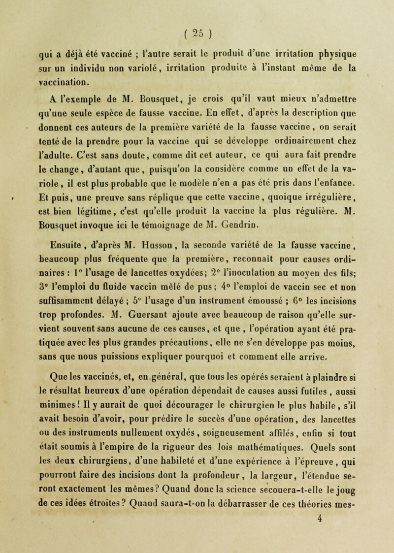 qui a déjà été vacciné ; l'autre serait le produit d'une irritation physique sur un individu non variole, irritation produite à l'instant même de la vaccination. A l'exemple de M. Bousquet, je crois qu'il vaut mieux n'admettre qu'une seule espèce de fausse vaccine. En effet, d'après la description que donnent ces auteurs de la première variété de la fausse vaccine, on serait tenté de la prendre pour la vaccine qui se développe ordinairement chez l'adulte. C'est sans doute, comme dit cet auteur, ce qui aura fait prendre le change, d'autant que, puisqu'on la considère comme un effet de la va- riole , il est plus probable que le modèle n'en a pas été pris dans l'enfance. Et puis, une preuve sans réplique que cette vaccine, quoique irrégulière, est bien légitime, c'est qu'elle produit la vaccine la plus régulière. M. Bousquet invoque ici le témoignage de M. Gendrin. Ensuite , d'après M. Husson, la seconde variété de la fausse vaccine, beaucoup plus fréquente que la première, reconnaît pour causes ordi- naires : 1° l'usage de lancettes oxydées; 2° l'inoculation au moyen des 61s; 3° l'emploi du fluide vaccin mêlé de pus; 4° l'emploi de vaccin sec et non suffisamment délayé ; 5° l'usage d'un instrument émoussé ; 6° les incisions trop profondes. M. Guersant ajoute avec beaucoup de raison qu'elle sur- vient souvent sans aucune de ces causes, et que , l'opération ayant été pra- tiquée avec les plus grandes précautions, elle ne s'en développe pas moins, sans que nous puissions expliquer pourquoi et comment elle arrive. Que les vaccinés, et, en général, que tous les opérés seraient à plaindre si le résultat heureux d'une opération dépendait de causes aussi futiles , aussi minimes ! Il y aurait de quoi décourager le chirurgien le plus habile , s'il avait besoin d'avoir, pour prédire le succès d'une opération, des lancettes ou des instruments nullement oxydés , soigneusement affilés, enfin si tout était soumis à l'empire de la rigueur des lois mathématiques. Quels sont les deux chirurgiens, d'une habileté et d'une expérience à l'épreuve, qui pourront faire des incisions dont la profondeur, la largeur, l'étendue se- ront exactement les mêmes? Quand donc la science secouera-t-elle le joug de ces idées étroites ? Quand saura-t-on la débarrasser de ces théories mes- 4