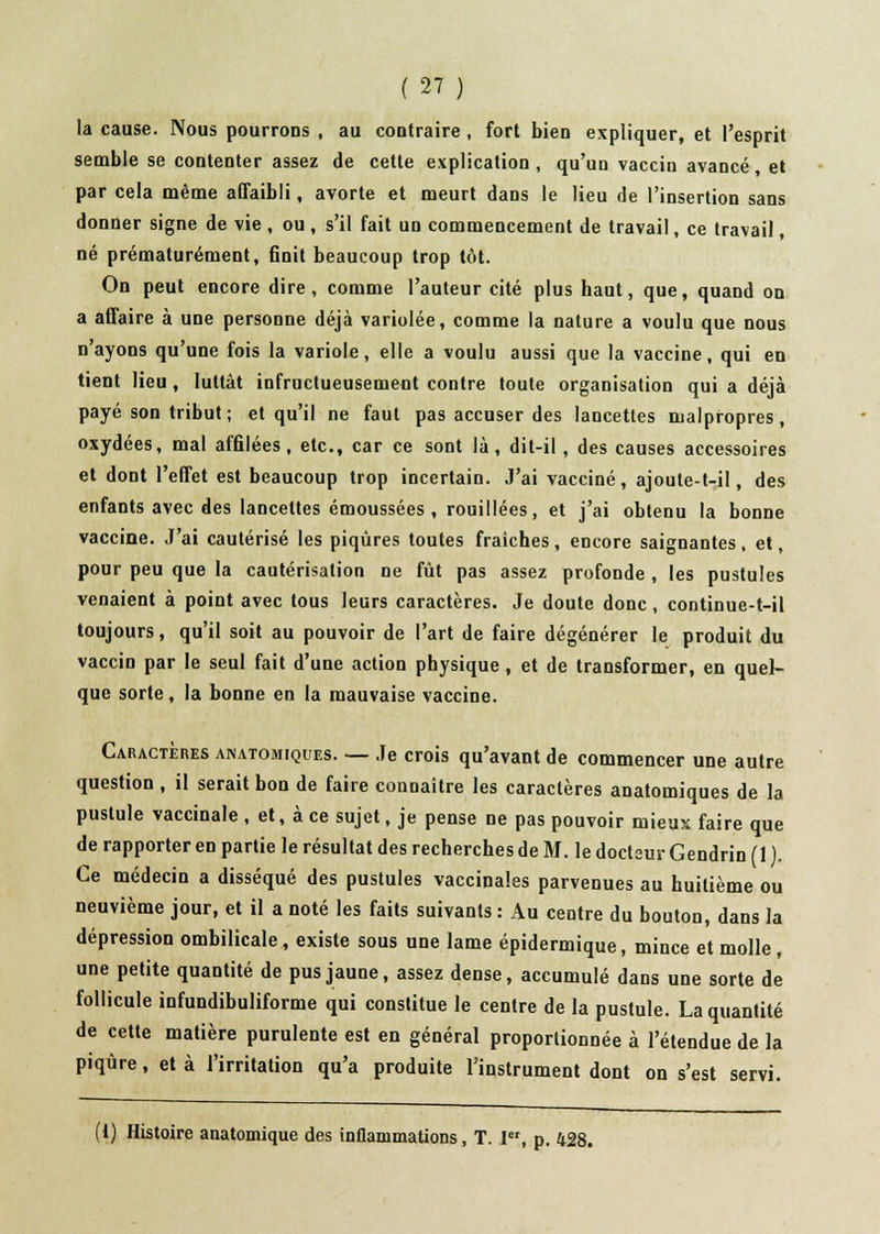 la cause. Nous pourrons , au contraire , fort bien expliquer, et l'esprit semble se contenter assez de cette explication, qu'un vaccin avancé, et par cela même affaibli, avorte et meurt dans le lieu de l'insertion sans donner signe de vie , ou , s'il fait un commencement de travail, ce travail, né prématurément, finit beaucoup trop tôt. On peut encore dire, comme l'auteur cité plus haut, que, quand on a affaire à une personne déjà variolée, comme la nature a voulu que nous n'ayons qu'une fois la variole, elle a voulu aussi que la vaccine, qui en tient lieu , luttât infructueusement contre toute organisation qui a déjà payé son tribut ; et qu'il ne faut pas accuser des lancettes malpropres, oxydées, mal affilées, etc., car ce sont là, dit-il , des causes accessoires et dont l'effet est beaucoup trop incertain. J'ai vacciné, ajoute-t-il, des enfants avec des lancettes émoussées , rouillées, et j'ai obtenu la bonne vaccine. J'ai cautérisé les piqûres toutes fraiches , encore saignantes . et, pour peu que la cautérisation ne fût pas assez profonde , les pustules venaient à point avec tous leurs caractères. Je doute donc , continue-t-il toujours, qu'il soit au pouvoir de l'art de faire dégénérer le produit du vaccin par le seul fait d'une action physique , et de transformer, en quel- que sorte, la bonne en la mauvaise vaccine. Caractères anatomiques. — Je crois qu'avant de commencer une autre question , il serait bon de faire connaître les caractères anatomiques de la pustule vaccinale , et, à ce sujet, je pense ne pas pouvoir mieux faire que de rapporter en partie le résultat des recherches de M. le docteur Gendrin (1 ). Ce médecin a disséqué des pustules vaccinales parvenues au huitième ou neuvième jour, et il a noté les faits suivants : Au centre du bouton, dans la dépression ombilicale, existe sous une lame épidermique, mince et molle, une petite quantité de pus jaune, assez dense, accumulé dans une sorte de follicule infundibuliforme qui constitue le centre de la pustule. La quantité de cette matière purulente est en général proportionnée à l'étendue de la piqûre, et à l'irritation qu'a produite l'instrument dont on s'est servi. (1) Histoire anatomique des inflammations, T. I, p. 428.