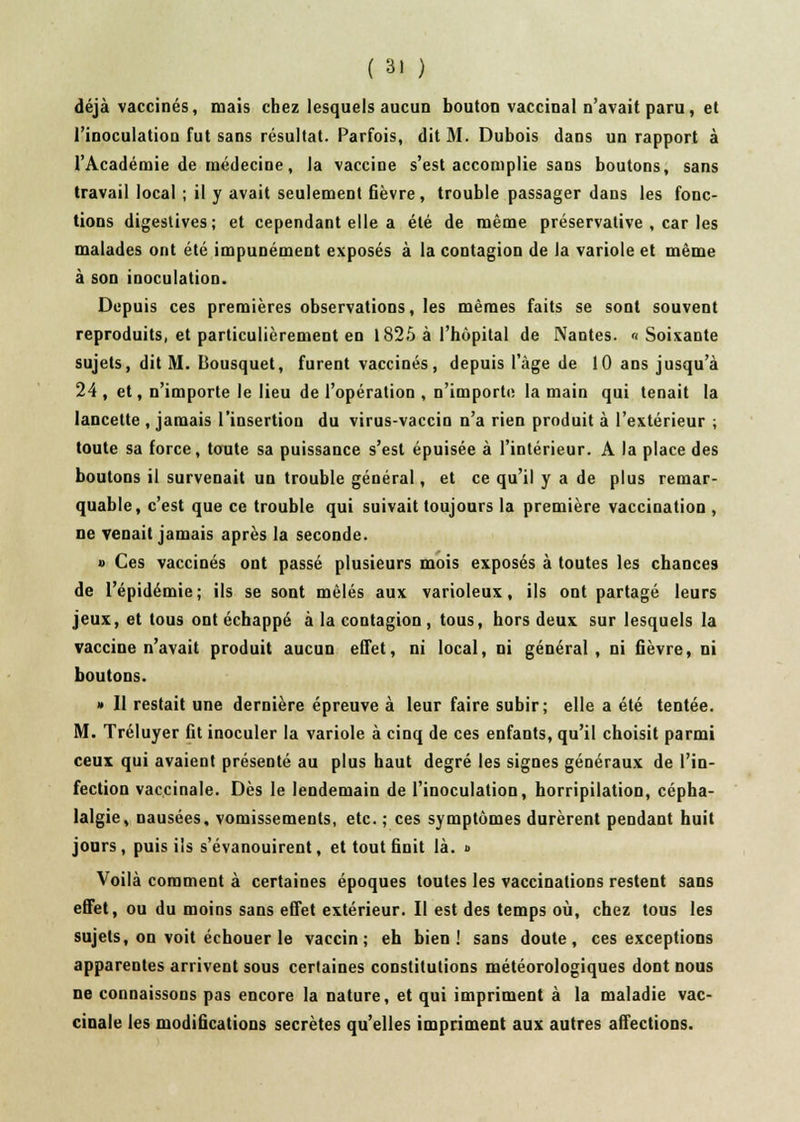 déjà vaccinés, mais chez lesquels aucun bouton vaccinal n'avait paru, et l'inoculation fut sans résultat. Parfois, dit M. Dubois dans un rapport à l'Académie de médecine, la vaccine s'est accomplie sans boutons, sans travail local ; il y avait seulement fièvre, trouble passager dans les fonc- tions digestives; et cependant elle a été de même préservative , car les malades ont été impunément exposés à la contagion de la variole et même à son inoculation. Depuis ces premières observations, les mêmes faits se sont souvent reproduits, et particulièrement en 1825 à l'hôpital de Nantes. «Soixante sujets, dit M. Bousquet, furent vaccinés, depuis l'âge de 10 ans jusqu'à 24, et, n'importe le lieu de l'opération , n'importe la main qui tenait la lancette , jamais l'insertion du virus-vaccin n'a rien produit à l'extérieur ; toute sa force, toute sa puissance s'est épuisée à l'intérieur. A la place des boutons il survenait un trouble général, et ce qu'il y a de plus remar- quable, c'est que ce trouble qui suivait toujours la première vaccination , ne venait jamais après la seconde. » Ces vaccinés ont passé plusieurs mois exposés à toutes les chances de l'épidémie; ils se sont mêlés aux varioleux, ils ont partagé leurs jeux, et tous ont échappé à la contagion, tous, hors deux sur lesquels la vaccine n'avait produit aucun effet, ni local, ni général, ni fièvre, ni boutons. » Il restait une dernière épreuve à leur faire subir; elle a été tentée. M. Tréluyer fit inoculer la variole à cinq de ces enfants, qu'il choisit parmi ceux qui avaient présenté au plus haut degré les signes généraux de l'in- fection vaccinale. Dès le lendemain de l'inoculation, horripilation, cépha- lalgie, nausées, vomissements, etc. ; ces symptômes durèrent pendant huit jours, puis ils s'évanouirent, et tout finit là. » Voilà comment à certaines époques toutes les vaccinations restent sans effet, ou du moins sans effet extérieur. Il est des temps où, chez tous les sujets, on voit échouer le vaccin; eh bien! sans doute, ces exceptions apparentes arrivent sous certaines constitutions météorologiques dont nous ne connaissons pas encore la nature, et qui impriment à la maladie vac- cinale les modifications secrètes qu'elles impriment aux autres affections.