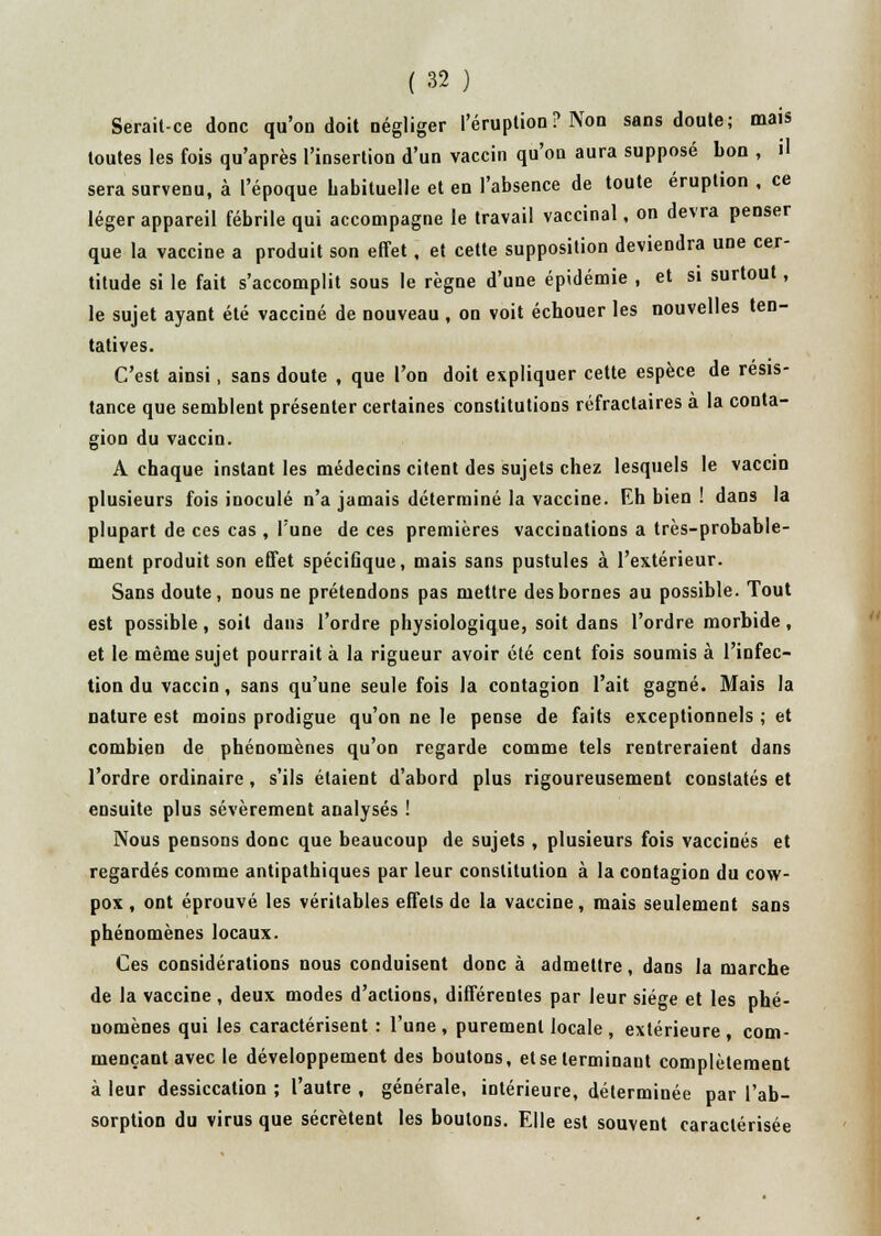 Serait-ce donc qu'on doit négliger l'éruption? Non sans doute; mais toutes les fois qu'après l'insertion d'un vaccin qu'on aura supposé bon , il sera survenu, à l'époque habituelle et en l'absence de toute éruption , ce léger appareil fébrile qui accompagne le travail vaccinal, on devra penser que la vaccine a produit son effet, et cette supposition deviendra une cer- titude si le fait s'accomplit sous le règne d'une épidémie , et si surtout, le sujet ayant été vacciné de nouveau , on voit échouer les nouvelles ten- tatives. C'est ainsi, sans doute , que l'on doit expliquer cette espèce de résis- tance que semblent présenter certaines constitutions réfractaires à la conta- gion du vaccin. A chaque instant les médecins citent des sujets chez lesquels le vaccin plusieurs fois inoculé n'a jamais déterminé la vaccine. Eh bien ! dans la plupart de ces cas , l'une de ces premières vaccinations a très-probable- ment produit son effet spécifique, mais sans pustules à l'extérieur. Sans doute, nous ne prétendons pas mettre des bornes au possible. Tout est possible, soit dans l'ordre physiologique, soit dans l'ordre morbide, et le même sujet pourrait à la rigueur avoir été cent fois soumis à l'infec- tion du vaccin, sans qu'une seule fois la contagion l'ait gagné. Mais la nature est moins prodigue qu'on ne le pense de faits exceptionnels ; et combien de phénomènes qu'on regarde comme tels rentreraient dans l'ordre ordinaire, s'ils étaient d'abord plus rigoureusement constatés et ensuite plus sévèrement analysés ! Nous pensons donc que beaucoup de sujets , plusieurs fois vaccinés et regardés comme antipathiques par leur constitution à la contagion du cow- pox, ont éprouvé les véritables effets de la vaccine, mais seulement sans phénomènes locaux. Ces considérations nous conduisent donc à admettre, dans la marche de la vaccine , deux modes d'actions, différentes par leur siège et les phé- nomènes qui les caractérisent : l'une, purement locale , extérieure, com- mençant avec le développement des boutons, etseterminant complètement à leur dessiccation ; l'autre , générale, intérieure, déterminée par l'ab- sorption du virus que sécrètent les boutons. Elle est souvent caractérisée