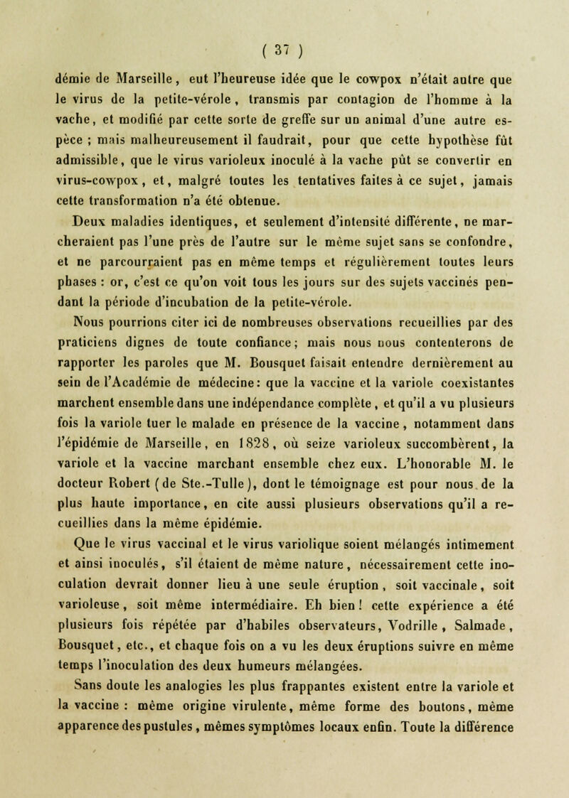 demie de Marseille, eut l'heureuse idée que le cowpox n'était autre que le virus de la petite-vérole , transmis par contagion de l'homme à la vache, et modifié par cette sorte de greffe sur ud animal d'une autre es- pèce ; mais malheureusement il faudrait, pour que cette hypothèse fût admissible, que le virus varioleux inoculé à la vache pût se convertir en virus-cowpox , et, malgré toutes les tentatives faites à ce sujet, jamais cette transformation n'a été obtenue. Deux maladies identiques, et seulement d'intensité différente, ne mar- cheraient pas l'une près de l'autre sur le même sujet sans se confondre, et ne parcourraient pas en même temps et régulièrement toutes leurs phases : or, c'est ce qu'on voit tous les jours sur des sujets vaccinés pen- dant la période d'incubation de la petite-vérole. Nous pourrions citer ici de nombreuses observations recueillies par des praticiens dignes de toute confiance; mais nous nous contenterons de rapporter les paroles que M. Bousquet faisait entendre dernièrement au sein de l'Académie de médecine: que la vaccine et la variole coexistantes marchent ensemble dans une indépendance complète , et qu'il a vu plusieurs fois la variole tuer le malade en présence de la vaccine , notamment dans l'épidémie de Marseille, en 1828, où seize varioleux succombèrent, la variole et la vaccine marchant ensemble chez eux. L'honorable M. le docteur Robert (de Ste.-Tulle), dont le témoignage est pour nous de la plus haute importance, en cite aussi plusieurs observations qu'il a re- cueillies dans la même épidémie. Que le virus vaccinal et le virus variolique soient mélangés intimement et ainsi inoculés, s'il étaient de même nature, nécessairement cette ino- culation devrait donner lieu à une seule éruption, soit vaccinale, soit variolcuse, soit même intermédiaire. Eh bien ! cette expérience a été plusieurs fois répétée par d'habiles observateurs, Vodrille , Salmade, Bousquet, etc., et chaque fois on a vu les deux éruptions suivre en même temps l'inoculation des deux humeurs mélangées. Sans doute les analogies les plus frappantes existent entre la variole et la vaccine : même origine virulente, même forme des boutons, même apparence des pustules, mêmes symptômes locaux enfin. Toute la différence