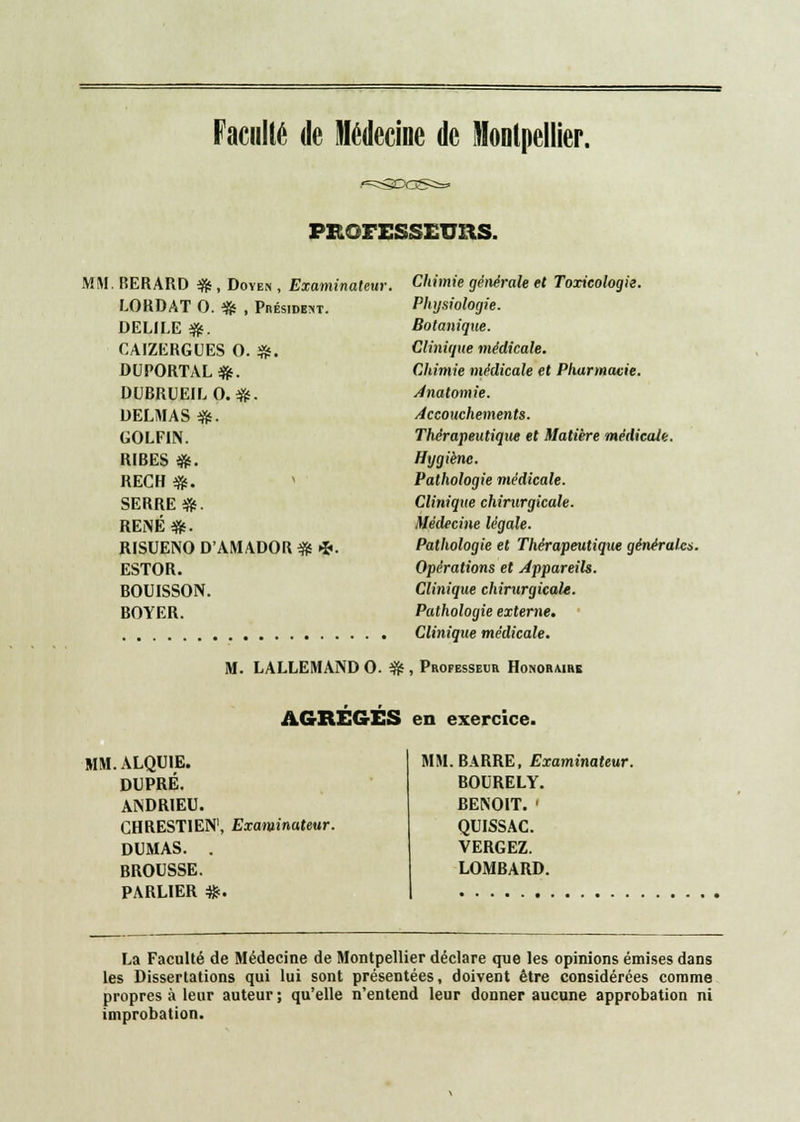 Faculté de Médecine de Montpellier. PROFESSEURS. MM. BERARD %■, Doyen , Examinateur, LORDAT O. # , Président. DELILE #. CAIZERGUES 0. £. DUPORTAL #. DUBRUEILO.*. DELMAS #. GOLFIN. RIBES ». REGH e». SERRE*. REiNÉ*. RISUENO D'AMADOR # *. ESTOR. BOUISSON. BOYER. Chimie générale et Toxicologie. Physiologie. Botanique. Clinique médicale. Chimie médicale et Pharmacie. Anatomie. Accouchements. Thérapeutique et Matière médicale. Hygiène. Pathologie médicale. Clinique chirurgicale. Médecine légale. Pathologie et Thérapeutique générales. Opérations et Appareils. Clinique chirurgicale. Pathologie externe. Clinique médicale. M. LALLEMAND O. $js , Professeur Honoraire AGRÉGÉS en exercice. MM.ALQU1E. DUPRÉ. ANDRIEU. CHREST1EN1, Examinateur. DUMAS. . BROUSSE. PARLIER #. MM. BARRE, Examinateur. BOURELY. BENOIT. ' QUISSAC. VERGEZ. LOMBARD. La Faculté de Médecine de Montpellier déclare que les opinions émises dans les Dissertations qui lui sont présentées, doivent être considérées comme propres à leur auteur ; qu'elle n'entend leur donner aucune approbation ni improbation.
