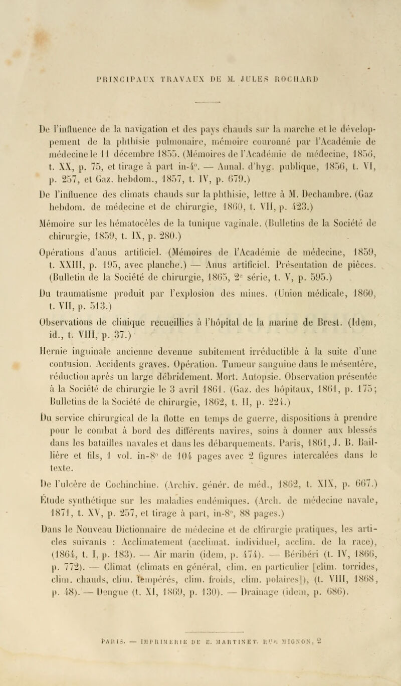 PRINCIPAUX TRAVAUX DE M. JULES ROI H A1 ; i» De l'influence de la navigation el des pays chauds sur la marche el le dévelop- pement de la phthisie pulmonaire, mémoire couronné par l'Académie de médecinele II décembre 1855. (Mémoires de l'Académie de médecine, 1856, t. XX, p. T.), el tirage à part iii-'r. — Annal, d'hyg. publique, 1856, t. VI, p. -2.~>7, et Gaz. hebdom., 1 sr>7, t. IV, p. 679.) De l'influence des climats chauds sur la phthisie, lettre à M. Decliambre. (Gaz hebdom. de médecine et tic chirurgie, 1860, t. VII, p. 123.) Mémoire sur les hématocèles de la tunique vaginale. (Bulletins de la Société de chirurgie, 1859, t. IX, p. 280.) Opérations d'anus artificiel. (Mémoires de l'Académie de médecine, 1859, t. XXIII, p. 195, avec planche.) — Anus artificiel. Présentation de pièces. (Bulletin de la Société de chirurgie, 1865, 2e série, t. V, p. 595.) Du traumatisme produit par l'explosion des mines. (Union médicale, 1860, t. VII, |». 513.) Observations de clinique recueillies à l'hôpital de la marine de Brest. (Idem, id., t. VIII, p. 37.) Hernie inguinale ancienne devenue subitement irréductible à la suite d'une contusion. Accidents graves. Opération. Tumeur sanguine dans le mésentère, réduction après un large débridement. Mort. Autopsie. Observation présentée à la Société de chirurgie le o avril 1861. (Gaz. des hôpitaux, 1861, p. 175; Bulletins de la. Société' de chirurgie, lXii-2, t. II, p. 224.) l)u service chirurgical de la (lotte en temps de guerre, dispositions à prendre peur le combat à bord des différents navires, soins à donner aux blessés dans les batailles navales et dans les débarquements. Paris, 1861, J. B. liail- lière et fils, I vol. in-8° de 104 pages avec il figures intercalées dans le texte. lie l'ulcère de Cochinchiue. (Archiv. génér. de méd., lNii-J, t. XIX, p. 667.) R)tude synthétique sur les maladies endémiques. (Arch. de médecine navale, 1871, t. XV, p. -J.)7, et tirage à pari, in-8°, NX pages.) Dans le .Nouveau Dictionnaire de médecine et de chirurgie pratiques, les arti- cles suivants : Acclimatement (acclimat. individuel, acclim. de lu. race), ilXIii, t. 1, p. IX:i). — Air marin (idem, p. 174). - Béribéri (t. IV, 1866, p. 77:2). — Climat (climats eu général, clim. en particulier [clim. torrides, clim. chauds, clim. fempérés, clim. froids, clim. polaires]), (t. VIII, 1868, p. 18). —Dengue (t. XI, 1869, p. 130). — Drainage (idem, p. 686).