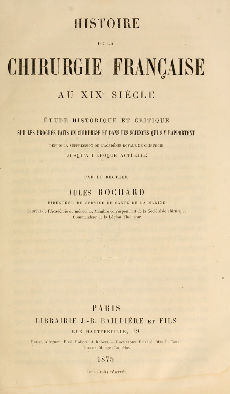 DE LA CHIRURGIE FRANÇAISE AU XIXK SIÈCLE ÉTUDE HISTORIQUE ET CRITIQUE SIR LES PROGRÈS FAITS EN CHIRURGIE ET DANS LES SCIENCES QUI S'Y RAPPORTENT DEPL'IS LA SUPPRESSION DE L'ACADEMIE ROYALE DE CHIRURGIE JUSQU'A L'ÉPOQUE ACTUELLE l'Ait LE DOCTEUR JULES ROCHÀRD DIRECTEUR DU SERVICE DE SANTÉ DE LA .MARINE Lauréat ilo l'Académie do médecine, Membre correspondant de la Soukilé de chirurgie. Commandeur de la Lésion d'honneur PARIS LIBRAIRIE J.-B. BAILLIÈRE et FILS HUE HAUTEFEUILLE, 19 Bai.-i Uleguen; Fred. Robert; J. Robert. — Uochefort, Brizard : M» L Faux. Toulon, Monge; Rumèbe. 1875 l'ons droits réservés