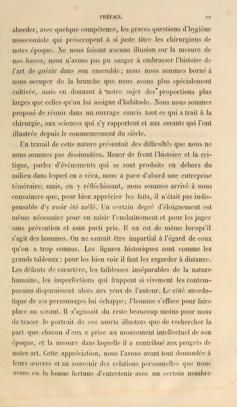 aborder, avec quelque compétence, les graves questions d'hygiène nosocomiale qui préoccupent à si juste titre les chirurgiens de notre époque. Ne nous faisant aucune illusion sur la mesure de nos forces, nous n'avons pas pu songer à embrasser l'histoire de Fart de guérir dans son ensemble ; nous nous sommes borné à nous occuper de la branche que nous avons plus spécialement cultivée, mais en donnant à notre sujet des* proportions plus larges que celles qu'on lui assigne d'habitude. Nous nous sommes proposé de réunir dans un ouvrage concis tout ce qui a trait à la chirurgie, aux sciences qui s'y rapportent et aux savants qui l'ont illustrée depuis le commencement du siècle. Un travail de cette nature présentait des difficultés que nous ne nous sommes pas dissimulées. Mener de front l'histoire et la cri- tique, parler d'événements qui se sont produits en dehors du milieu dans lequel on a vécu, nous a paru d'abord une entreprise téméraire; mais, en y réfléchissant, nous sommes arrivé à nous convaincre que, pour bien apprécier les faits, il n'était pas indis- pensable d'y avoir été mêlé. Un certain degré d'éloignement est même nécessaire pour en saisir l'enchaînement et pour les juger sans prévention et sans parti pris. Il en est de même lorsqu'il s'agit des hommes. On ne saurait être impartial à l'égard de ceux qu'on a trop connus. Les figures historiques sont comme les grands tableaux : pour les bien voir il faut les regarder à distance. Les défauts de caractère, les faiblesses inséparables de la nature humaine, les imperfections qui frappent si vivement les contem- porains disparaissent alors aux yeux de l'auteur. Le côté anecdo- tique de ses personnages lui échappe; l'homme s'efface pour faire place au savant. Il s'agissait du reste beaucoup moins pour nous de tracer le portrait de ces morts illustres que de rechercher la part que chacun d'eux a prise au mouvement intellectuel de son époque, et la mesure dans laquelle il a contribué aux progrès de notre art. Cette appréciation, nous l'avons avant tout demandée à leurs œuvres et au souvenir des relations personnelles que nous avons eu la bonne fortune d'entretenir avec un certain nombre