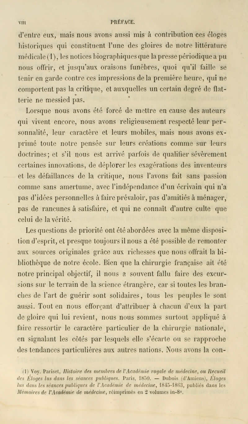 d'entre eux, mais nous avons aussi mis à contribution ces éloges historiques qui constituent l'une des gloires de notre littérature médicale ( 1), les notices biographiques que la presse périodique a pu nous offrir, et jusqu'aux oraisons funèbres, quoi qu'il faille se tenir en garde contre ces impressions delà première heure, qui ne comportent pas la critique, et auxquelles un certain degré de flat- terie ne messied pas. Lorsque nous avons été forcé de mettre en cause des auteurs qui vivent encore, nous avons religieusement respecté leur per- sonnalité, leur caractère et leurs mobiles, mais nous avons ex- primé toute notre pensée sur leurs créations comme sur leurs doctrines; et s'il nous est arrivé parfois de qualifier sévèrement certaines innovations, de déplorer les exagérations des inventeurs et les défaillances de la critique, nous l'avons fait sans passion comme sans amertume, avec l'indépendance d'un écrivain qui n'a pas d'idées personnelles à faire prévaloir, pas d'amitiés à ménager, pas de rancunes à satisfaire, et qui ne connaît d'autre culte que celui de la vérité. Les questions de priorité ont été abordées avec la même disposi- tion d'esprit, et presque toujours il nous a été possible de remonter aux sources originales grâce aux richesses que nous offrait la bi- bliothèque de notre école. Bien que la chirurgie française ait été notre principal objectif, il nous a souvent fallu faire des excur- sions sur le terrain de la science étrangère, car si toutes les bran- ches de l'art de guérir sont solidaires, tous les peuples le sont aussi. Tout en nous efforçant d'attribuer à chacun d'eux la part de gloire qui lui revient, nous nous sommes surtout appliqué à faire ressortir le caractère particulier de la chirurgie nationale, en signalant les côtés par lesquels elle s'écarte ou se rapproche des tendances particulières aux autres nations. Nous avons la con- 111 Voy. Pariset, Histoire des membres de l'Académie royale de médecine, ou Recueil des Eloges lus dans les séances publiques. Paris, 1850. — Dubois (d'Amiens), Eloges lus dans les séances publiques de l'Académie de médecine, 1845-1863, jnililiûs dans les Mémoires de l'Académie de médecine, réimprimés en - volumes in-8°.