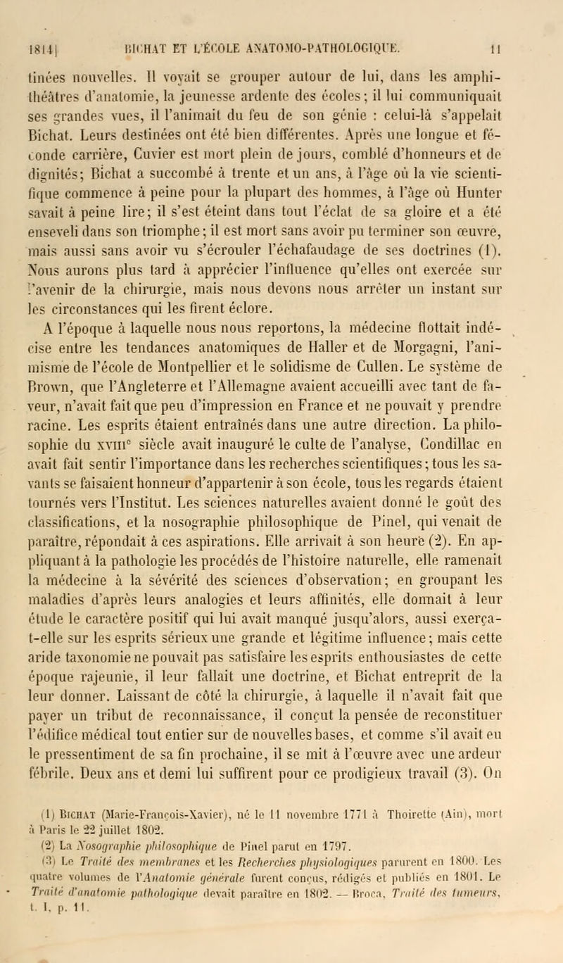 tinées nouvelles. 11 voyait se grouper autour de lui, dans les amphi- théâtres d'anatomie, la jeunesse ardente des éeoles; il lui communiquait ses grandes vues, il l'animait du feu de son génie : celui-là s'appelait Bichat. Leurs destinées ont été bien différentes. Après une longue et fé- conde carrière, Cuvier est mort plein de jours, comblé d'honneurs et de dignités; Bichat a succombé à trente et un ans, à l'âge où la vie scienti- fique commence à peine pour la plupart des hommes, à l'âge où Hunter savait à peine lire; il s'est éteint dans tout l'éclat de sa gloire et a été enseveli dans son triomphe; il est mort sans avoir pu terminer son œuvre, mais aussi sans avoir vu s'écrouler l'échafaudage de ses doctrines (1). Nous aurons plus tard à apprécier l'influence qu'elles ont exercée sur l'avenir de la chirurgie, mais nous devons nous arrêter un instant sur les circonstances qui les firent éclore. A l'époque à laquelle nous nous reportons, la médecine flottait indé- cise entre les tendances anatomiques de Haller et de Morgagni, l'ani- misme de l'école de Montpellier et le solidisme de Cullen. Le système de Brown, que l'Angleterre et l'Allemagne avaient accueilli avec tant de fa- veur, n'avait fait que peu d'impression en France et ne pouvait y prendre racine. Les esprits étaient entraînés dans une autre direction. La philo- sophie du xvin0 siècle avait inauguré le culte de l'analyse, Condillac en avait fait sentir l'importance dans les recherches scientifiques ; tous les sa- vants se faisaient honneur d'appartenir à son école, tous les regards étaient tournés vers l'Institut. Les sciences naturelles avaient donné le goût des classifications, et la nosographie philosophique de Pinel, qui venait de paraître, répondait à ces aspirations. Elle arrivait à son heure ('!). En ap- pliquant à la pathologie les procédés de l'histoire naturelle, elle ramenait la médecine à la sévérité des sciences d'observation; en groupant les maladies d'après leurs analogies et leurs affinités, elle donnait à leur étude le caractère positif qui lui avait manqué jusqu'alors, aussi exerça- t-elle sur les esprits sérieux une grande et légitime influence; mais cette aride taxonomie ne pouvait pas satisfaire les esprits enthousiastes de cette époque rajeunie, il leur fallait une doctrine, et Bichat entreprit de la leur donner. Laissant de côté la chirurgie, à laquelle il n'avait fait que payer un tribut de reconnaissance, il conçut la pensée de reconstituer l'édifice médical tout entier sur de nouvelles bases, et comme s'il avait eu le pressentiment de sa fin prochaine, il se mit à l'œuvre avec une ardeur fébrile. Deux ans et demi lui suffirent pour ce prodigieux travail (3). On 1 Bichat (Marie-François-Xavier), né le 11 novembre 1771 à Thoirelte fAim, mort à Paris le 22 juillet 1802. i-2- La Nosographie philosophique de Piuel parut en 1797. (3) Le Traité des membranes et les Recherches physiologiques parurent en 1800. Les quatre volumes de VAnatomie générale furent conçus, rédigés et publiés en 1801. Le Truite d'anatomie pathologique devait paraître en 1802. — Rroca, Traité des tumeurs, t. 1, p. Il