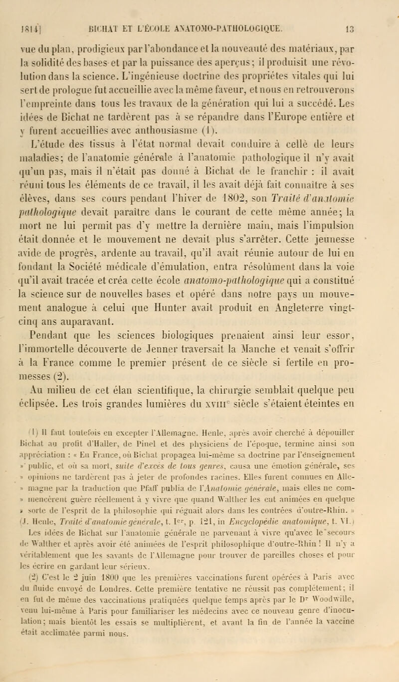 vue du plan, prodigieux par l'abondance et la nouveauté des matériaux, par la solidité des bases et par la puissance des aperçus; il produisit une révo- lution dans la science. L'ingénieuse doctrine des propriétés vitales qui lui sert de prologue fut accueillie avec la même faveur, et nous en retrouverons l'empreinte dans tous les travaux de la génération qui lui a succédé. Les idées de Dichat ne tardèrent pas à se répandre dans l'Europe entière et y furent accueillies avec ànthousiasme i I i. L'étude des tissus à l'état normal devait conduire à celle de leurs maladies; de l'anatomie générale à l'anatomie pathologique il n'y avait qu'un pas, mais il n'était pas donné à Bichat de le franchir : il avait réuni tous les éléments de ce travail, il les avait déjà fait connaître à ses élèves, dans ses cours pendant l'hiver de 1802, son Traité d'anatomic pathologique devait paraître dans le courant de cette même année; la mort ne lui permit pas d'y mettre la dernière main, mais l'impulsion était donnée et le mouvement ne devait plus s'arrêter. Cette jeunesse avide de progrès, ardente au travail, qu'il avait réunie autour de lui en fondant la Société médicale d'émulation, entra résolument dans la voie qu'il avait tracée et créa cette école anatomo-pathologique qui a constitué la science sur de nouvelles hases et opéré dans notre pays un mouve- ment analogue à celui que Hunter avait produit en Angleterre vingt- cinq ans auparavant. Pendant que les sciences biologiques prenaient ainsi leur essor. l'immortelle découverte de Jenner traversait la Manche et venait s'offrir à la France comme le premier présent de ce siècle si fertile en pro- messes (2). Au milieu de cet élan scïentilique, la chirurgie semblait quelque peu éclipsée. Les trois grandes lumières du xviii siècle s'étaient éteintes en I i II faut toutefois en excepter l'Allemagne. Henle. après avoir cherché à dépouiller Bichat au profil d'Haller, de Pinel et des physiciens de l'époque, termine ainsi son appréciation : ■ Eu Fiance, où Bichat propagea lui-même sa doctrine par renseignement •' public, et où sa mort, suile d'excès de tous genres, causa une émotion générale, ses opinions ne tardèrent pas à jeter de profondes racines. Elles furent connues en Alle- ■ magne par la traduction que Pfaff publia de VAiiatomie générale, mais elles ne com- ■ luencèrent guère réellement à y vivre que quand Wallher les eut animées en quelque » sorte de l'esprit de la philosophie qui léguait alors dans les contrées ù'outre-Rhiu. ■> '.i. Heule, Traité (l'anatomiegénérale, t. 1er, j> 121, in Encyclopédie anatomique, t. \l.j Les idées de Bichat sur l'anatomie générale ne parvenant à vivre qu'avec le'secours de Walther et après avoir été animées de l'esprit philosophique d'outre-Bhin ! Il n'y a véritablement que les savants de l'Allemagne pour trouver de pareilles choses et pour les écrire en gardant leur sérieux. . C'est le i juin 1800 que les premières vaccinations furent opérées à Paris avec du fluide envoyé de Londres. Cette première tentative ne réussit pas complètement; il en fut de même des vaccinations pratiquées quelque temps après par le Dr Woodwille, venu lui-même à Paris pour familiariser les médecins avec ce nouveau genre d'inocu- lation : mais bientôt les essais se multiplièrent, et avant la fin de l'année la vaccine était acclimatée parmi nous.