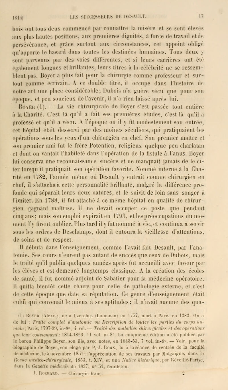 bois ont Ions deux commencé par connaître la misère et se sont élevés aux plus hautes positions, aux premières dignités, à l'orée de travail et de persévérance, et grâce surtout aux circonstances, cet appoint oblige qu'apporte le hasard dans toute- les destinées humaines. Tous deux y sont parvenus par des voies différentes, et si leurs carrières ont été également longues et brillantes, leurs titres à la célébrité ne se ressem- blent pas. Boyera plus fait pour la chirurgie comme professeur et sur- tout comme écrivain. A ce double titre, il occupe dans l'histoire de notre art une place considérable: Dubois n'a guère vécu que pour son époque, et peu soucieux de l'avenir, il n'a rien laissé après lui. Boyer (1). — La vie chirurgicale de Boyer s'est passée tout entière à la Charité. C'est là qu'il a fait ses premières études, c'est là qu'il ;i professé et qu'il a vécu. A l'époque où il y fit modestement son entrée, cet hôpital était desservi par des moines séculiers, qui pratiquaient les opérations sous les yeux d'un chirurgien en chef. Son premier maître et sou premier ami fut le frère Potentien, religieux quelque peu charlatan et dont on vantail l'habileté dans l'opération de la fistule à l'anus. Boyer lui conserva une reconnaissance sincère et ne manquait jamais de le ci- ter lorsqu'il pratiquait son opération favorite. Nommé interne à la Cha- rité en 178:2, l'année même où Desault y entrait comme chirurgien eu chef, il s'attacha à cette personnalité brillante, malgré la différence pro- fonde qui séparait buis deux natures, et le suivit de loin sans songer à limiter. En 1788, il fut attaché à ce même hôpital en qualité de chirur- gien gagnant maîtrise, li ne devait occuper ce poste que pendant cinq ans: mais son emploi expirait en 1793, et les préoccupations du mo- ment l'y firent oublier. Plus tard il y fut nommé à vie, et continua à servir sous les ordres de Deschamps, dont il entoura la vieillesse d'attentions, de soins et de respect. Il débuta dans l'enseignement, comme l'avait fait Desault. par L'ana- lomie. Ses cours n'eurent pas autant de succès que ceux de Dubois, mais le traité qu'il publia quelques années après fut accueilli avec faveur par les élevés et est demeuré longtemps classique. A la création des écoles de santé, il fut nommé adjoint de Sabatier pour la médecine opératoire. Il quitta bientôt cette chaire pour celle de pathologie externe, et c'esl de e.-iie époque que date sa réputation. Ce genre d'enseignement était cuhïï qui convenait le mieux à ses aptitudes: il n'avait aucune des qua- I BOTER vlexiv. ne a Uzerehcs (Limousin) en 1757, mort ;ï Paris eu 1383. On .< de lui : Traité complet d'analomie ou Description de toutes les parties du corps Itu- }nain ; Paris, 1797-99, in-8°, 1 vol.— Traité des maladies chirurgicales et des opérations qui leur conviennent ; 1814-18:26, 11 vol. in-8°. La cinquième édition a été publiée par le baron Philippe Loyer, son lils, avec notes, en 1845-53, 7 vol. in-8°. — Voir, pour la biographie de Boyer, son éloge par P.-J. Roux, lu à la séance de rentrée de la lacultc de médecine, le 5 novembre 1851: l'appréciation de ses travaux par Malgaigue, dans la Revue médico-diirwgicale, 1853, t. XIV, et une Notice historique, par RéveiUé-Parise, ■'ans la Gazette médicale de 1837, n° 51, feuille ton. I. ROCHARD. — Chirurgie franr î