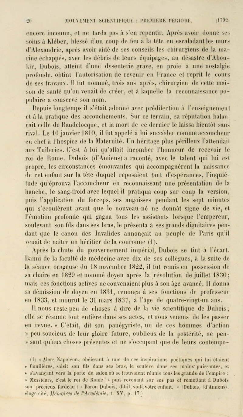 Biicorc iucoiiuu, el ne larda pas à s'en repentir. Après avoir donné ses soins à Kléber, blessé d'un coup de feu à la tête en escaladant les murs d'Alexandrie, après avoir aidé de ses conseils les chirurgiens île la ma- rine échappés, avec les débris de leurs équipages, au désastre d'Abou- kir, Dubois, alteiul d'une dysenterie grave, en proie à une nostalgie profonde, obtint l'autorisation de revenir en France el reprit le cours de ses travaux. Il fut nommé, trois ans après, chirurgien de celle niai- son de sanlé qu'on venait de créer, et à laquelle la reconnaissance po- pulaire a conservé son nom. Depuis longtemps il s'était adonné avec prédilection à l'enseignement el à la pratique des accouchements. Sur ce terrain, sa réputation balan- çait celle de Baudelocque, et la mort de ce dernier le laissa bientôt san- rival. Le 16 janvier 1810, il fut appelé à lui succéder comme accoucheur en chef à l'hospice de la Maternité. In héritage plus périlleux l'attendait aux Tuileries. C'est à lui qu'allait incomber l'honneur de recevoir le roi de Kome. Dubois (d'Amiens) a raconté, avec le talent qui lui est propre, les circonstances émouvantes qui accompagnèrent la naissance de cet enfant sur la tète duquel reposaient tant d'espérances, l'inquié- tude qu'éprouva l'accoucheur en reconnaissant une présentation de la hanche, le sang-froid avec lequel il pratiqua coup sur coup la version, puis l'application du forceps, ses angoisses pendant les sept minutes qui s'écoulèrent avant que le nouveau-né ne donnât signe de vie, et l'émotion profonde qui gagna tous les assistants lorsque l'empereur, soulevant son fils dans ses bras, le présenta à ses grands dignitaires pen- dant que le canon des Invalides annonçait au peuple de Paris qu'il venait de naître un héritier de la couronne ( I >. Après la chute du gouvernement impérial, Dubois se tint à l'écart. Banni de la faculté de médecine avec dix de ses collègue-, à la suite de Ja séance orageuse du J8 novembre 18:2:2, il fut remis en possession de sa chaire en 1829 et nommé doyen après la révolution de juillet 1830; mais ces fonctions actives ne convenaient plus à son âge avancé. Il donna sa démission de doyen en 1831, renonça à ses fonctions de professeur en 1833, et mourut le 31 mars 1837, à l'âge de quatre-vingt-un ans. 11 nous reste peu de choses à dire de la vie scientifique de Dubois, elle se résume tout entière dans ses actes, et nous venons de les passer en revue. « C'était, dit son panégyriste, un de ces hommes d'action » peu soucieux de leur gloire future, oublieux de la postérité, ne pen- « saut qu'aux choses présentes et ne s'occupanl que île leurs coutempo- I Alors Napoléon, obéissant à une de ces inspirations poétiques qui lui étaient » familières, saisit son fils dans ses bras, le soulève dans ses mains*puissantes, et » s'avançant vers la porte du salon où se trouvaient réunis tous les grands-de l'empire : - Messieurs, c'est le roi de Rome ! » puis revenant sur ses pas et remettant à Dubois son précieux fardeau : • Baron Dubois, dit-il, voilà votre enfant, i I Dubois, fd'Amiens). éloge cité, Mémoires de l'Académie, t. XV, p, 17.;