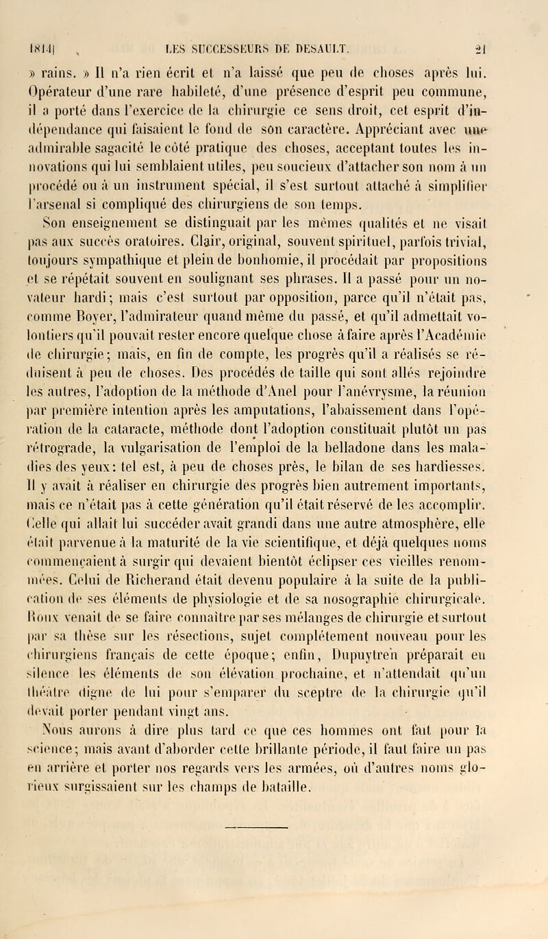 » rains. » Il n'a rien écrit et n'a laissé que peu de choses après lui. Opérateur d'une rare habileté, d'une présence d'esprit peu commune, il a porté dans l'exercice de la chirurgie ce sens droit, cet esprit d'jn- dépendance qui faisaient le fond de son caractère. Appréciant avec une- admirable sagacité le côté pratique des choses, acceptant toutes les in- novations qui lui semblaient utiles, peu soucieux d'attacher son nom à un procédé ou à un instrument spécial, il s'est surtout attaché à simplifier l'arsenal si compliqué des chirurgiens de son temps. Son enseignement se distinguait par les mêmes qualités et ne visait pas aux succès oratoires. Clair, original, souvent spirituel, parfois trivial, toujours sympathique et plein de bonhomie, il procédait par propositions et se répétait souvent en soulignant ses phrases. Il a passé pour un no- vateur hardi; mais c'est surtout par opposition, parce qu'il n'était pas, comme Boyer, l'admirateur quand même du passé, et qu'il admettait vo- lontiers qu'il pouvait rester encore quelque chose à faire après l'Académie de chirurgie; mais, en fin de compte, les progrès qu'il a réalisés se ré- duisent à peu de choses. Des procédés de taille qui sont allés rejoindre les autres, l'adoption de la méthode d'Anel pour l'anévrysme, la réunion par première intention après les amputations, l'abaissement dans l'opé- ration de la cataracte, méthode dont l'adoption constituait plutôt un pas rétrograde, la vulgarisation de l'emploi de la belladone dans les mala- dies des yeux: tel est, à peu de choses près, le bilan de ses hardiesses. Il y avait à réaliser en chirurgie des progrès bien autrement importants, mais ce n'était pas à cette génération qu'il était réservé de les accomplir. Celle qui allait lui succéder avait grandi dans une autre atmosphère, elle était parvenue ià la maturité de la vie scientifique, et déjà quelques noms commençaient à surgir qui devaient bientôt éclipser ces vieilles renom- mées. Celui de Richerancl était devenu populaire à la suite de la publi- cation de ses éléments de physiologie et de sa nosographie chirurgicale. Roux venait de se faire connaître par ses mélanges de chirurgie et surtout par sa thèse sur les résections, sujet complètement nouveau pour les chirurgiens français de cette époque; enfin, Dupuytreh préparait en silence les éléments de son élévation prochaine, et n'attendait qu'un théâtre digne de lui pour s'emparer du sceptre de la chirurgie qu'il devait porter pendant vingt ans. Nous aurons à dire plus tard ce que ces hommes ont fait pour la science; mais avant d'aborder celle brillante période, il faut faire un pas en arrière et porter nos regards vers les armées, où d'autres noms glo- rieux surgissaient sur les champs de bataille.