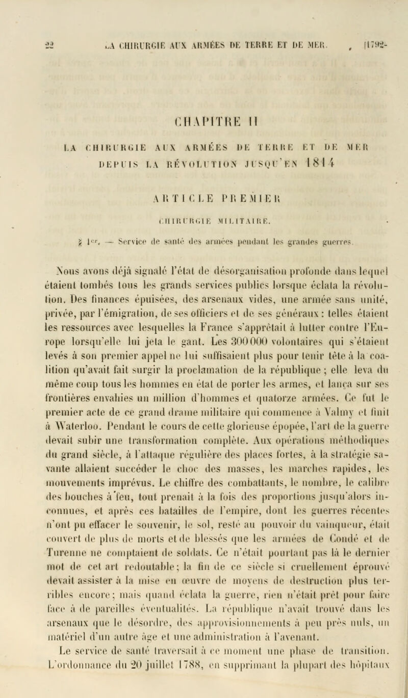 CHAPITRE 11 I.A CHIRURGIE \l\ IRMÉSS iE FERRE ET DE Mil; DEPUIS I.A KK\ t'I <U Tln.N .] I Si.H ' V. N MM 4 A R T I CLE Pli EMIEK i II II! l'iii.l K MILITAIRE. -, [■ <, - Service il'1 ganté des armées peadaut les grandes guerres. .Nous avons déjà signalé l'étal île désorganisation profonde dans lequel étaient tombés Ions les rands services publics lorsque éelala la révolu- tion. Des finances épuisées, des arsenaux vides, une armée sans unité, privée, par l'émigration, de ses officiers cl de ses généraux : telles étaient les ressources avec lesquelles la France s'apprêtait à lutter contre l'Eu- rope lorsqu'elle lui Jela le gant. Les 300000 volontaires qui s'étaient levés à son premier appel ne lui suffisaient plus pour tenir tète à la coa- lition qu'avait fait surgir la proclamation de la république ; elle leva dn même coup tous les bommes en étal de porter les armes, et lança sur ses frontières envabies un million d'hommes et quatorze armées, (le fut le premier acte de ce grand drame militaire qui commence à Yaliny el liuil à Waterloo. Pendant le cours de cette glorieuse épopée, Tari de la guerre devait subir une transformation complète. Aux opérations méthodiques du grand siècle, à l'attaque régulière des places fortes, à la stratégie sa- vante ail.dent succéder le choc des masses, les marches rapides, les memeiits imprévus. Le chiffre des combattants, le nombre, le calibre fies bouches à'feu, tout prenait à la fois des proportions jusqu'alors in- connues, et après ces batailles de l'empire, dont les guerres récentes n'ont pu effacer le souvenir, le sol, resté an pouvoir du vainqueur, était couvert de plus de morts et de blessés que \c< armées de Coitdé el de Turenne ne comptaient de soldats. Ce n'était pourtant pas là le dernier mot de celait redoulable ; la lin de ce siècle si cruellement éprouve devait assister à la mise eu (euvre de moyens de destruction plus ter- ribles encore: mais quand éclata la guerre, rien n'était prêt pour faire face à de pareilles éventualités. La république n'avait trouvé dans les arsenaux que le désordre, t\r< approvisionnements à peu près nuls, un matériel d'un autre âge el une administration à l'avenant. Le service de santé traversait à ce inomenl une phase de transition. L'ordonnance du -20 juillet ITS.s, en supprimant la plupart Ac< hôpitaux