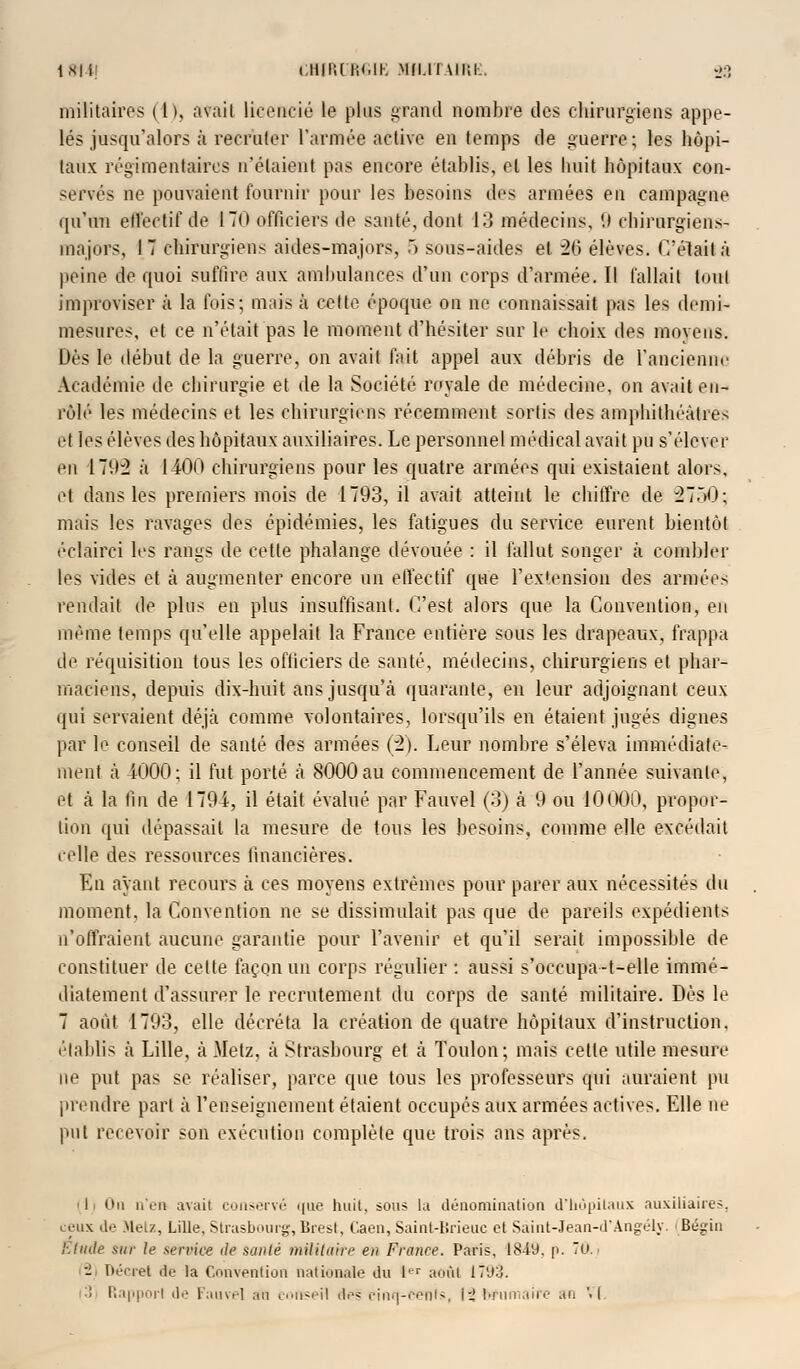 1814! CHIRURGIE Mfi.lï \ii;l 33 militaires (h, avait licencié le plus grand nombre des chirurgiens appe- lés jusqu'alors à recruter l'armée active en temps de guerre; les hôpi- taux régimentaircs n'étaient pas encore établis, et les buit hôpitaux con- servés ne pouvaient fournir pour les besoins des armées en campagne qu'un effectif de 170 officiers de santé, dont 13 médecins, 9 chirurgiens- majors, I 7 chirurgiens aides-majors, .> sous-aides et 26 élèves. Celait à peine de quoi suffire aux ambulances d'un corps d'armée. Il fallait (nul improviser à la fois; mais à celte époque on ne connaissait pas les demi- mesures, et ce n'était pas le moment d'hésiter sur le choix des moyens. Dés le début de la guerre, on avait fait appel aux débris de l'ancienne Académie de chirurgie et de la Société royale de médecine, on avait en- rôlé les médecins et les chirurgiens récemment sortis des amphithéâtres et les élèves des hôpitaux auxiliaires. Le personnel médical avait pu s'élever en 1792 à 1400 chirurgiens pour les quatre armées qui existaient alors, et dans les premiers mois de 1793, il avait, atteint le chiffre de 27T>0; mais les ravages des épidémies, les fatigues du service eurent bientôt éclairci les rangs de cette phalange dévouée : il fallut songer à combler les vides et à augmenter encore un effectif que l'extension des armées rendait de plus en plus insuffisant. C'est alors que la Convention, en même temps qu'elle appelait la France entière sous les drapeaux, frappa de réquisition tous les ofticiers de santé, médecins, chirurgiens et phar- maciens, depuis dix-huit ans jusqu'à quarante, en leur adjoignant ceux qui servaient déjà comme volontaires, lorsqu'ils en étaient jugés dignes par le conseil de santé des armées (2). Leur nombre s'éleva immédiate- ment à 1000; il fut porté à 8000 au commencement de l'année suivante, et à la lin de 1794, il était évalué par Fauvel (3) à 9 ou 10000, propor- tion qui dépassait la mesure de tous les besoins, comme elle excédait celle des ressources financières. En ayant recours à ces moyens extrêmes pour parer aux nécessités du moment, la Convention ne se dissimulait pas que de pareils expédients n'offraient aucune garantie pour l'avenir et qu'il serait impossible de constituer de cette façon un corps régulier : aussi s'occupa-t-elle immé- diatement d'assurer le recrutement du corps de santé militaire. Dès le 7 août 1793, elle décréta la création de quatre hôpitaux d'instruction, établis à Lille, à Metz, à Strasbourg et à Toulon; mais celte utile mesure ne put pas se réaliser, parce que tous les professeurs qui auraient pu prendre part à l'enseignement étaient occupés aux armées actives. Elle ne put recevoir son exécution complète que trois ans après. ' 11 On n'en avait conservé que huit, sous la dénomination d'hôpitaux auxiliaires, ceux de Metz, Lille, Strasbourg, Brest, Caen, Saint-Brieuc et Saiut-Jean-d'Angély. Bégin Etude sur le service île saule militaire en France. Paris, 18-19, p. 70. - Décret île la Convention nationale du Ier août 17'J:J. :! Rapport de Fauve] au conseil des cincj-cenis, i-J brumaire au '• (